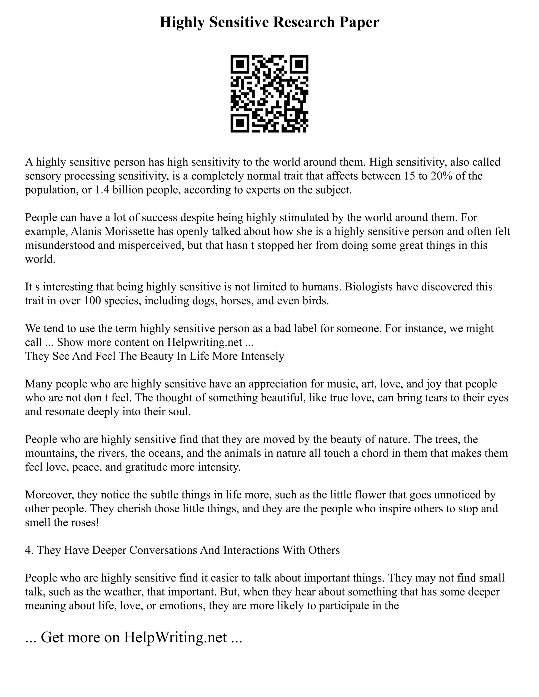 Highly Sensitive Research Paper
A highly sensitive person has high sensitivity to the world around them. High sensitivity, also called
sensory processing sensitivity, is a completely normal trait that affects between 15 to 20% of the
population, or 1.4 billion people, according to experts on the subject.
People can have a lot of success despite being highly stimulated by the world around them. For
example, Alanis Morissette has openly talked about how she is a highly sensitive person and often felt
misunderstood and misperceived, but that hasn t stopped her from doing some great things in this
world.
It s interesting that being highly sensitive is not limited to humans. Biologists have discovered this
trait in over 100 species, including dogs, horses, and even birds.
We tend to use the term highly sensitive person as a bad label for someone. For instance, we might
call ... Show more content on Helpwriting.net ...
They See And Feel The Beauty In Life More Intensely
Many people who are highly sensitive have an appreciation for music, art, love, and joy that people
who are not don t feel. The thought of something beautiful, like true love, can bring tears to their eyes
and resonate deeply into their soul.
People who are highly sensitive find that they are moved by the beauty of nature. The trees, the
mountains, the rivers, the oceans, and the animals in nature all touch a chord in them that makes them
feel love, peace, and gratitude more intensity.
Moreover, they notice the subtle things in life more, such as the little flower that goes unnoticed by
other people. They cherish those little things, and they are the people who inspire others to stop and
smell the roses!
4. They Have Deeper Conversations And Interactions With Others
People who are highly sensitive find it easier to talk about important things. They may not find small
talk, such as the weather, that important. But, when they hear about something that has some deeper
meaning about life, love, or emotions, they are more likely to participate in the
... Get more on HelpWriting.net ...
 
