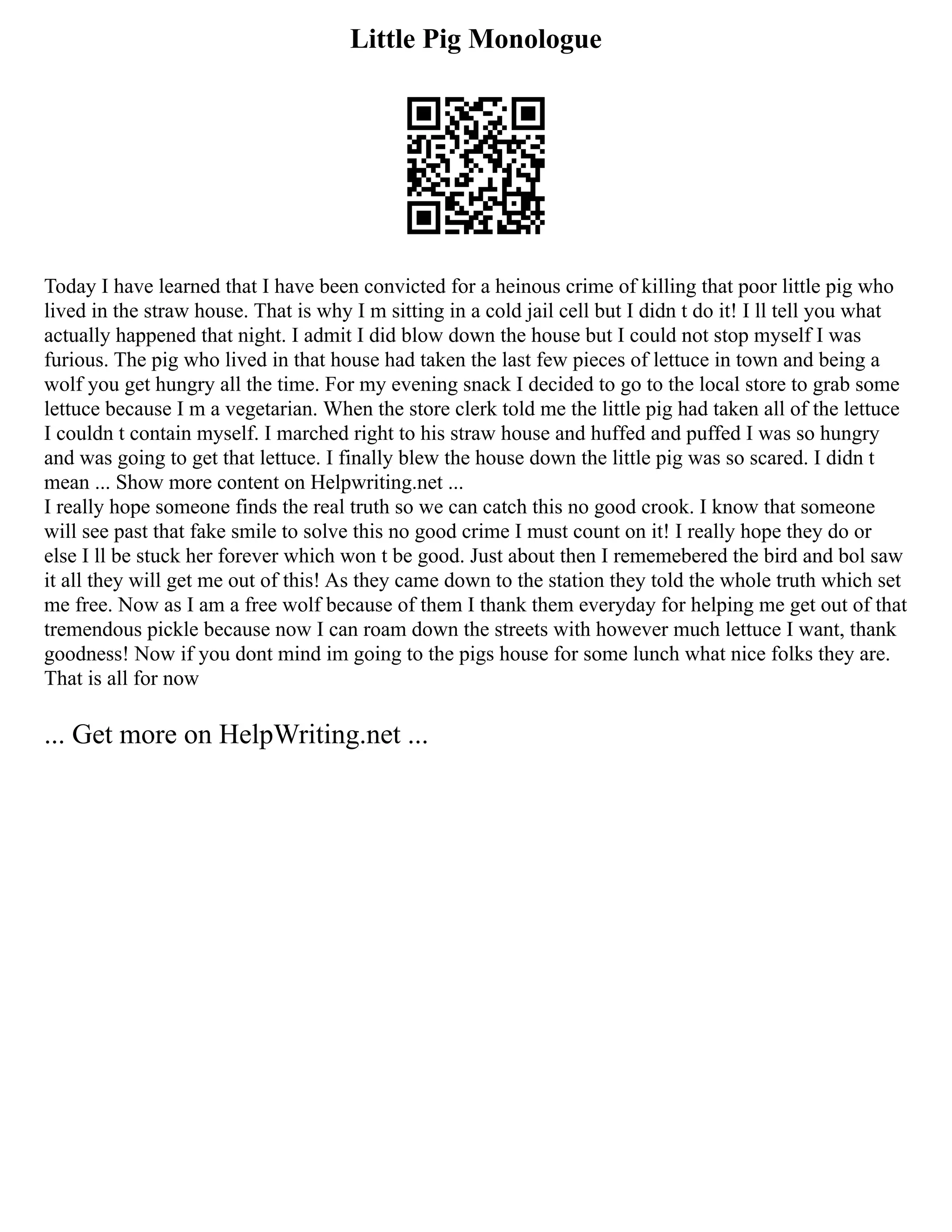 Little Pig Monologue
Today I have learned that I have been convicted for a heinous crime of killing that poor little pig who
lived in the straw house. That is why I m sitting in a cold jail cell but I didn t do it! I ll tell you what
actually happened that night. I admit I did blow down the house but I could not stop myself I was
furious. The pig who lived in that house had taken the last few pieces of lettuce in town and being a
wolf you get hungry all the time. For my evening snack I decided to go to the local store to grab some
lettuce because I m a vegetarian. When the store clerk told me the little pig had taken all of the lettuce
I couldn t contain myself. I marched right to his straw house and huffed and puffed I was so hungry
and was going to get that lettuce. I finally blew the house down the little pig was so scared. I didn t
mean ... Show more content on Helpwriting.net ...
I really hope someone finds the real truth so we can catch this no good crook. I know that someone
will see past that fake smile to solve this no good crime I must count on it! I really hope they do or
else I ll be stuck her forever which won t be good. Just about then I rememebered the bird and bol saw
it all they will get me out of this! As they came down to the station they told the whole truth which set
me free. Now as I am a free wolf because of them I thank them everyday for helping me get out of that
tremendous pickle because now I can roam down the streets with however much lettuce I want, thank
goodness! Now if you dont mind im going to the pigs house for some lunch what nice folks they are.
That is all for now
... Get more on HelpWriting.net ...
 