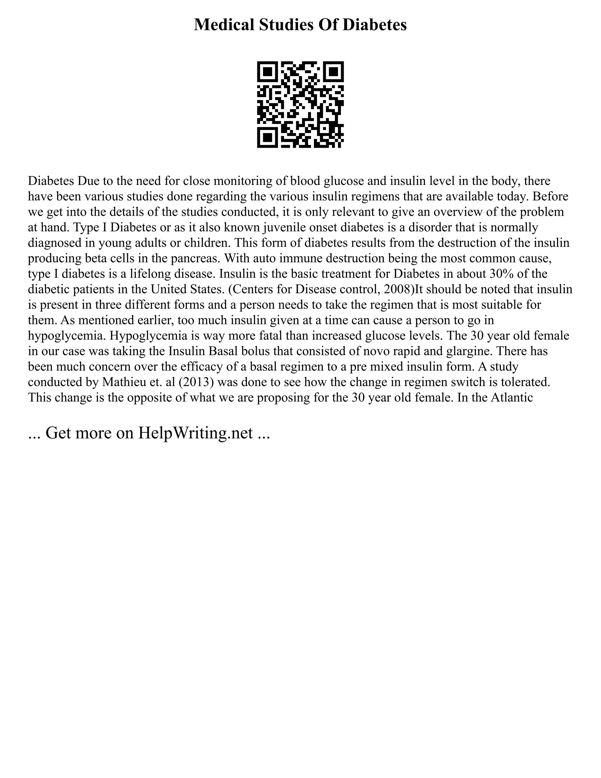 Medical Studies Of Diabetes
Diabetes Due to the need for close monitoring of blood glucose and insulin level in the body, there
have been various studies done regarding the various insulin regimens that are available today. Before
we get into the details of the studies conducted, it is only relevant to give an overview of the problem
at hand. Type I Diabetes or as it also known juvenile onset diabetes is a disorder that is normally
diagnosed in young adults or children. This form of diabetes results from the destruction of the insulin
producing beta cells in the pancreas. With auto immune destruction being the most common cause,
type I diabetes is a lifelong disease. Insulin is the basic treatment for Diabetes in about 30% of the
diabetic patients in the United States. (Centers for Disease control, 2008)It should be noted that insulin
is present in three different forms and a person needs to take the regimen that is most suitable for
them. As mentioned earlier, too much insulin given at a time can cause a person to go in
hypoglycemia. Hypoglycemia is way more fatal than increased glucose levels. The 30 year old female
in our case was taking the Insulin Basal bolus that consisted of novo rapid and glargine. There has
been much concern over the efficacy of a basal regimen to a pre mixed insulin form. A study
conducted by Mathieu et. al (2013) was done to see how the change in regimen switch is tolerated.
This change is the opposite of what we are proposing for the 30 year old female. In the Atlantic
... Get more on HelpWriting.net ...
 