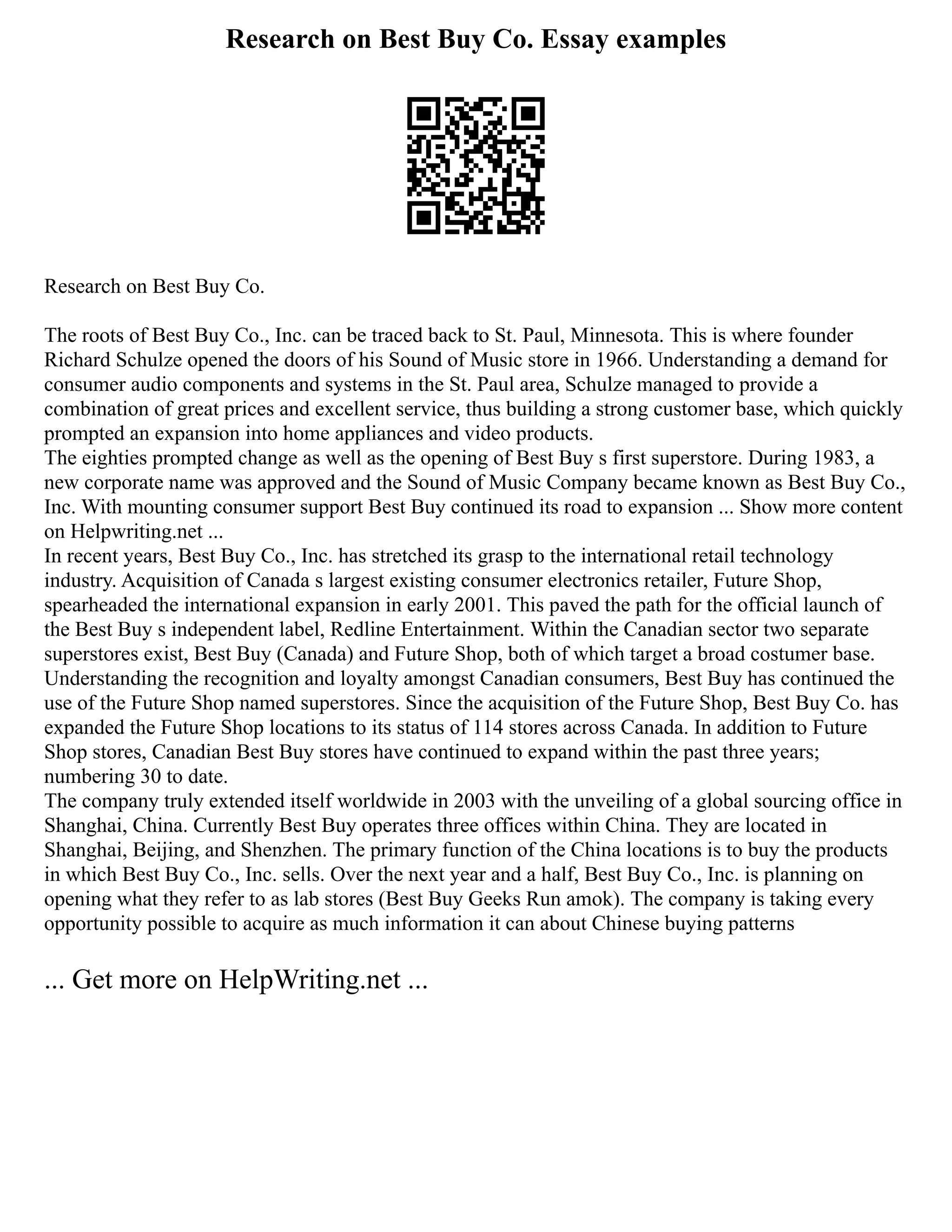 Research on Best Buy Co. Essay examples
Research on Best Buy Co.
The roots of Best Buy Co., Inc. can be traced back to St. Paul, Minnesota. This is where founder
Richard Schulze opened the doors of his Sound of Music store in 1966. Understanding a demand for
consumer audio components and systems in the St. Paul area, Schulze managed to provide a
combination of great prices and excellent service, thus building a strong customer base, which quickly
prompted an expansion into home appliances and video products.
The eighties prompted change as well as the opening of Best Buy s first superstore. During 1983, a
new corporate name was approved and the Sound of Music Company became known as Best Buy Co.,
Inc. With mounting consumer support Best Buy continued its road to expansion ... Show more content
on Helpwriting.net ...
In recent years, Best Buy Co., Inc. has stretched its grasp to the international retail technology
industry. Acquisition of Canada s largest existing consumer electronics retailer, Future Shop,
spearheaded the international expansion in early 2001. This paved the path for the official launch of
the Best Buy s independent label, Redline Entertainment. Within the Canadian sector two separate
superstores exist, Best Buy (Canada) and Future Shop, both of which target a broad costumer base.
Understanding the recognition and loyalty amongst Canadian consumers, Best Buy has continued the
use of the Future Shop named superstores. Since the acquisition of the Future Shop, Best Buy Co. has
expanded the Future Shop locations to its status of 114 stores across Canada. In addition to Future
Shop stores, Canadian Best Buy stores have continued to expand within the past three years;
numbering 30 to date.
The company truly extended itself worldwide in 2003 with the unveiling of a global sourcing office in
Shanghai, China. Currently Best Buy operates three offices within China. They are located in
Shanghai, Beijing, and Shenzhen. The primary function of the China locations is to buy the products
in which Best Buy Co., Inc. sells. Over the next year and a half, Best Buy Co., Inc. is planning on
opening what they refer to as lab stores (Best Buy Geeks Run amok). The company is taking every
opportunity possible to acquire as much information it can about Chinese buying patterns
... Get more on HelpWriting.net ...
 