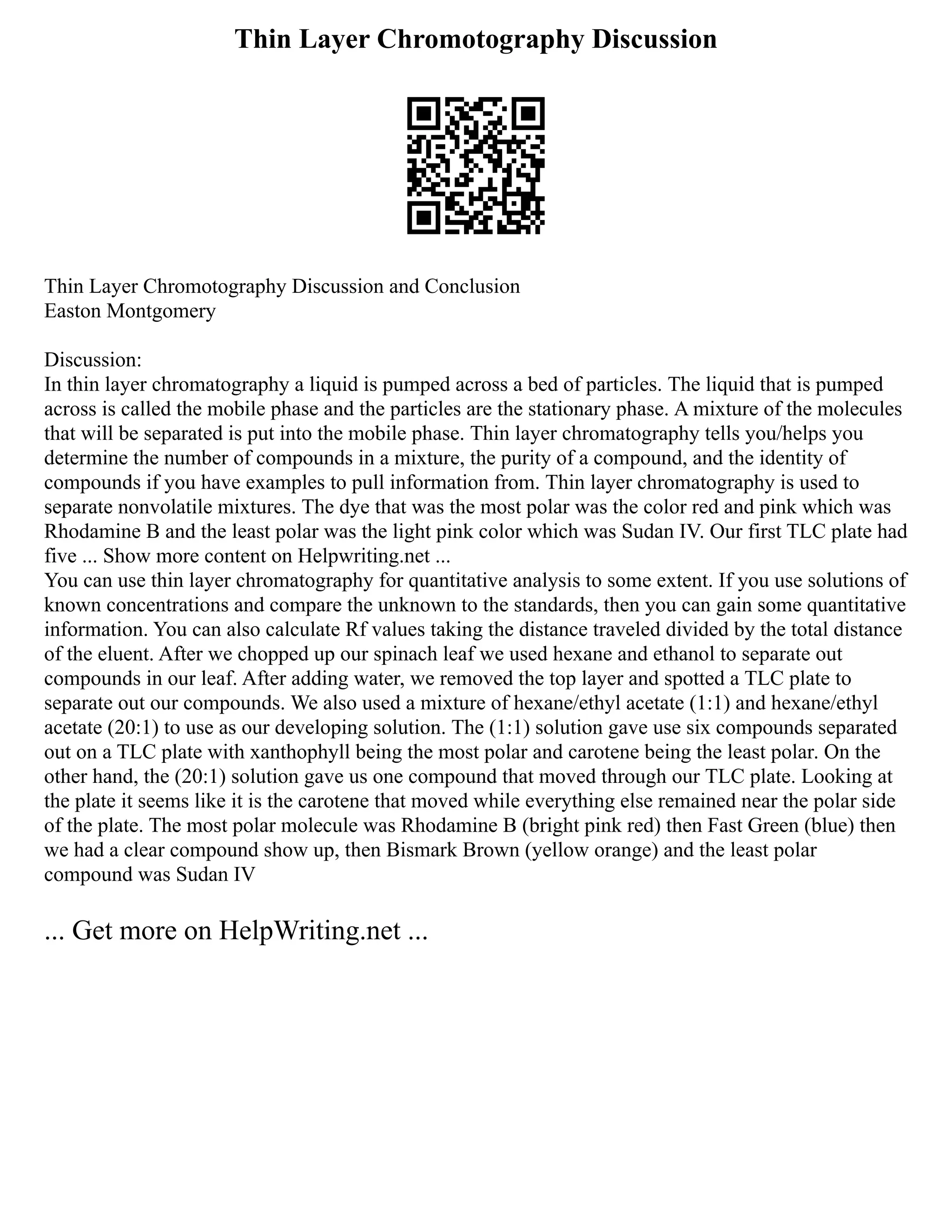 Thin Layer Chromotography Discussion
Thin Layer Chromotography Discussion and Conclusion
Easton Montgomery
Discussion:
In thin layer chromatography a liquid is pumped across a bed of particles. The liquid that is pumped
across is called the mobile phase and the particles are the stationary phase. A mixture of the molecules
that will be separated is put into the mobile phase. Thin layer chromatography tells you/helps you
determine the number of compounds in a mixture, the purity of a compound, and the identity of
compounds if you have examples to pull information from. Thin layer chromatography is used to
separate nonvolatile mixtures. The dye that was the most polar was the color red and pink which was
Rhodamine B and the least polar was the light pink color which was Sudan IV. Our first TLC plate had
five ... Show more content on Helpwriting.net ...
You can use thin layer chromatography for quantitative analysis to some extent. If you use solutions of
known concentrations and compare the unknown to the standards, then you can gain some quantitative
information. You can also calculate Rf values taking the distance traveled divided by the total distance
of the eluent. After we chopped up our spinach leaf we used hexane and ethanol to separate out
compounds in our leaf. After adding water, we removed the top layer and spotted a TLC plate to
separate out our compounds. We also used a mixture of hexane/ethyl acetate (1:1) and hexane/ethyl
acetate (20:1) to use as our developing solution. The (1:1) solution gave use six compounds separated
out on a TLC plate with xanthophyll being the most polar and carotene being the least polar. On the
other hand, the (20:1) solution gave us one compound that moved through our TLC plate. Looking at
the plate it seems like it is the carotene that moved while everything else remained near the polar side
of the plate. The most polar molecule was Rhodamine B (bright pink red) then Fast Green (blue) then
we had a clear compound show up, then Bismark Brown (yellow orange) and the least polar
compound was Sudan IV
... Get more on HelpWriting.net ...
 