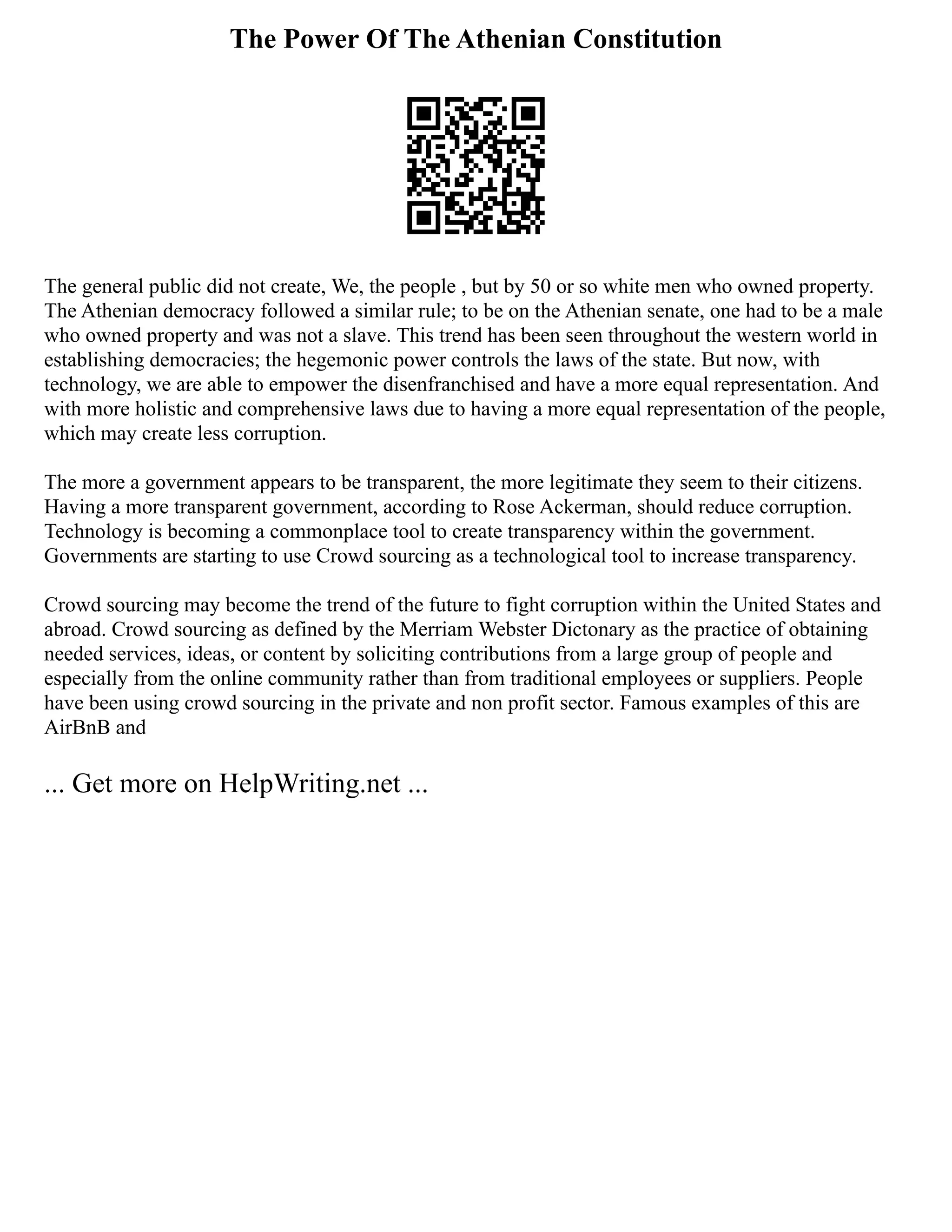 The Power Of The Athenian Constitution
The general public did not create, We, the people , but by 50 or so white men who owned property.
The Athenian democracy followed a similar rule; to be on the Athenian senate, one had to be a male
who owned property and was not a slave. This trend has been seen throughout the western world in
establishing democracies; the hegemonic power controls the laws of the state. But now, with
technology, we are able to empower the disenfranchised and have a more equal representation. And
with more holistic and comprehensive laws due to having a more equal representation of the people,
which may create less corruption.
The more a government appears to be transparent, the more legitimate they seem to their citizens.
Having a more transparent government, according to Rose Ackerman, should reduce corruption.
Technology is becoming a commonplace tool to create transparency within the government.
Governments are starting to use Crowd sourcing as a technological tool to increase transparency.
Crowd sourcing may become the trend of the future to fight corruption within the United States and
abroad. Crowd sourcing as defined by the Merriam Webster Dictonary as the practice of obtaining
needed services, ideas, or content by soliciting contributions from a large group of people and
especially from the online community rather than from traditional employees or suppliers. People
have been using crowd sourcing in the private and non profit sector. Famous examples of this are
AirBnB and
... Get more on HelpWriting.net ...
 