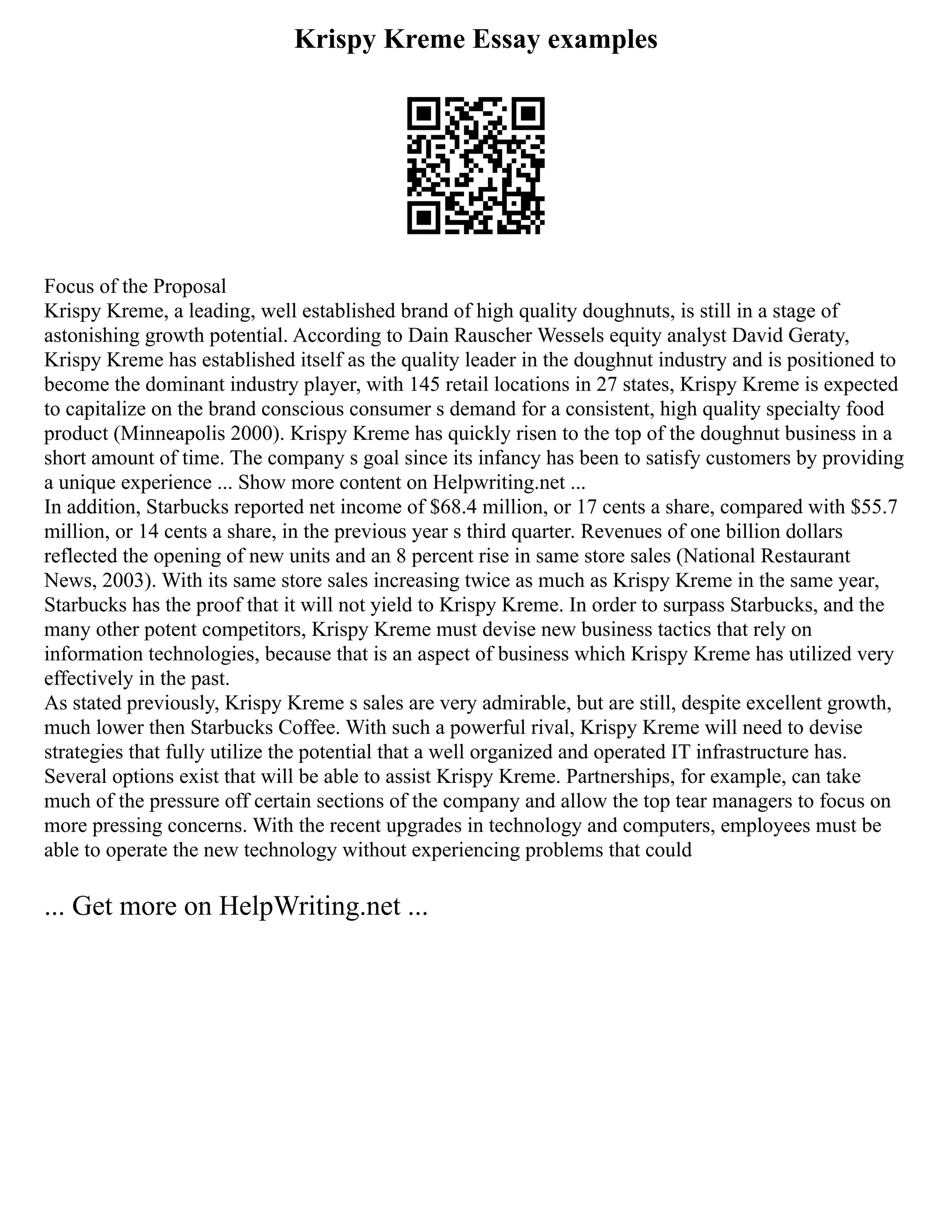 Krispy Kreme Essay examples
Focus of the Proposal
Krispy Kreme, a leading, well established brand of high quality doughnuts, is still in a stage of
astonishing growth potential. According to Dain Rauscher Wessels equity analyst David Geraty,
Krispy Kreme has established itself as the quality leader in the doughnut industry and is positioned to
become the dominant industry player, with 145 retail locations in 27 states, Krispy Kreme is expected
to capitalize on the brand conscious consumer s demand for a consistent, high quality specialty food
product (Minneapolis 2000). Krispy Kreme has quickly risen to the top of the doughnut business in a
short amount of time. The company s goal since its infancy has been to satisfy customers by providing
a unique experience ... Show more content on Helpwriting.net ...
In addition, Starbucks reported net income of $68.4 million, or 17 cents a share, compared with $55.7
million, or 14 cents a share, in the previous year s third quarter. Revenues of one billion dollars
reflected the opening of new units and an 8 percent rise in same store sales (National Restaurant
News, 2003). With its same store sales increasing twice as much as Krispy Kreme in the same year,
Starbucks has the proof that it will not yield to Krispy Kreme. In order to surpass Starbucks, and the
many other potent competitors, Krispy Kreme must devise new business tactics that rely on
information technologies, because that is an aspect of business which Krispy Kreme has utilized very
effectively in the past.
As stated previously, Krispy Kreme s sales are very admirable, but are still, despite excellent growth,
much lower then Starbucks Coffee. With such a powerful rival, Krispy Kreme will need to devise
strategies that fully utilize the potential that a well organized and operated IT infrastructure has.
Several options exist that will be able to assist Krispy Kreme. Partnerships, for example, can take
much of the pressure off certain sections of the company and allow the top tear managers to focus on
more pressing concerns. With the recent upgrades in technology and computers, employees must be
able to operate the new technology without experiencing problems that could
... Get more on HelpWriting.net ...
 
