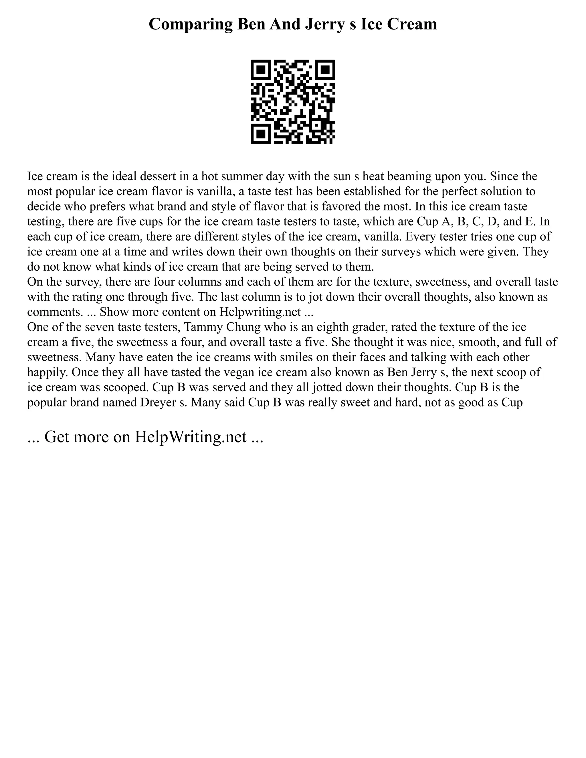 Comparing Ben And Jerry s Ice Cream
Ice cream is the ideal dessert in a hot summer day with the sun s heat beaming upon you. Since the
most popular ice cream flavor is vanilla, a taste test has been established for the perfect solution to
decide who prefers what brand and style of flavor that is favored the most. In this ice cream taste
testing, there are five cups for the ice cream taste testers to taste, which are Cup A, B, C, D, and E. In
each cup of ice cream, there are different styles of the ice cream, vanilla. Every tester tries one cup of
ice cream one at a time and writes down their own thoughts on their surveys which were given. They
do not know what kinds of ice cream that are being served to them.
On the survey, there are four columns and each of them are for the texture, sweetness, and overall taste
with the rating one through five. The last column is to jot down their overall thoughts, also known as
comments. ... Show more content on Helpwriting.net ...
One of the seven taste testers, Tammy Chung who is an eighth grader, rated the texture of the ice
cream a five, the sweetness a four, and overall taste a five. She thought it was nice, smooth, and full of
sweetness. Many have eaten the ice creams with smiles on their faces and talking with each other
happily. Once they all have tasted the vegan ice cream also known as Ben Jerry s, the next scoop of
ice cream was scooped. Cup B was served and they all jotted down their thoughts. Cup B is the
popular brand named Dreyer s. Many said Cup B was really sweet and hard, not as good as Cup
... Get more on HelpWriting.net ...
 