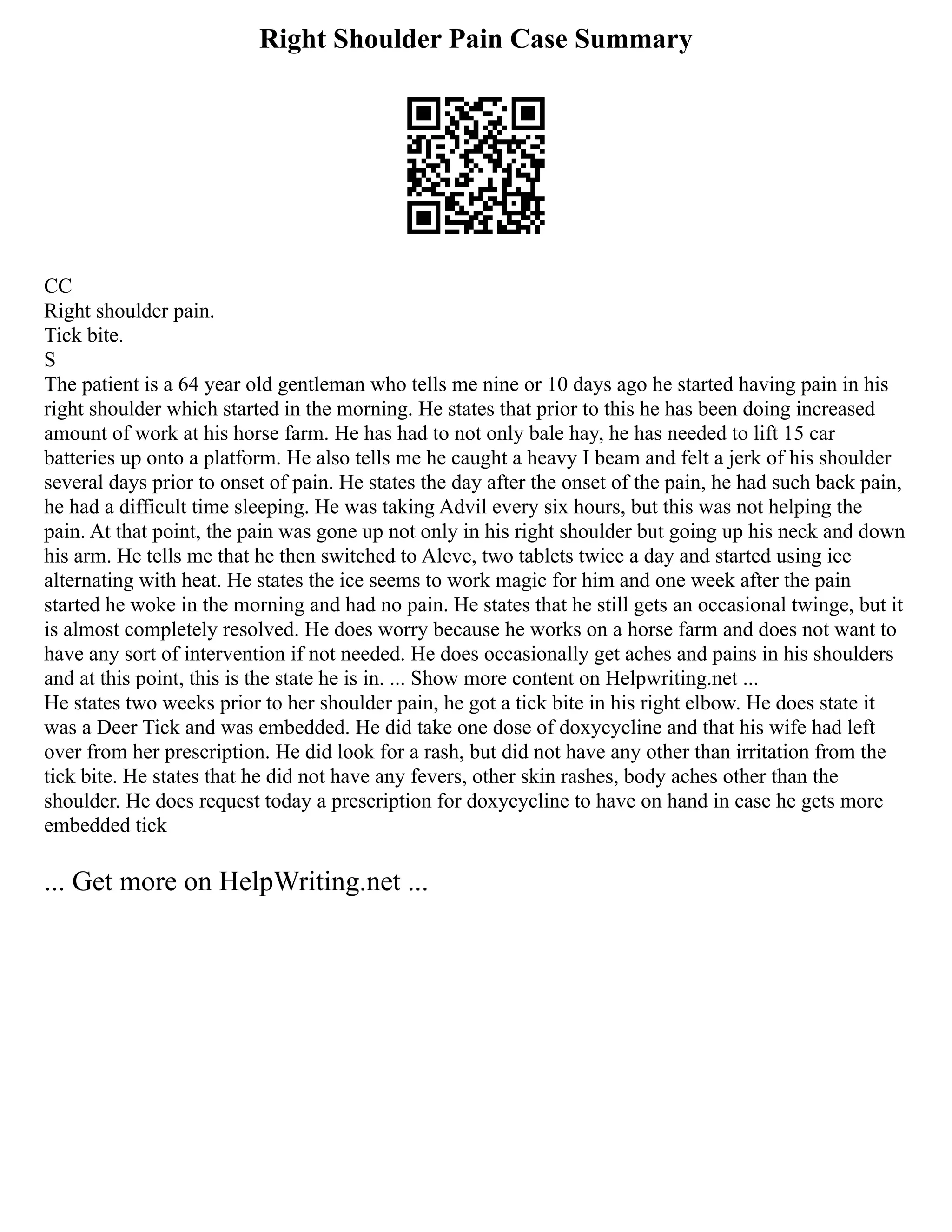 Right Shoulder Pain Case Summary
CC
Right shoulder pain.
Tick bite.
S
The patient is a 64 year old gentleman who tells me nine or 10 days ago he started having pain in his
right shoulder which started in the morning. He states that prior to this he has been doing increased
amount of work at his horse farm. He has had to not only bale hay, he has needed to lift 15 car
batteries up onto a platform. He also tells me he caught a heavy I beam and felt a jerk of his shoulder
several days prior to onset of pain. He states the day after the onset of the pain, he had such back pain,
he had a difficult time sleeping. He was taking Advil every six hours, but this was not helping the
pain. At that point, the pain was gone up not only in his right shoulder but going up his neck and down
his arm. He tells me that he then switched to Aleve, two tablets twice a day and started using ice
alternating with heat. He states the ice seems to work magic for him and one week after the pain
started he woke in the morning and had no pain. He states that he still gets an occasional twinge, but it
is almost completely resolved. He does worry because he works on a horse farm and does not want to
have any sort of intervention if not needed. He does occasionally get aches and pains in his shoulders
and at this point, this is the state he is in. ... Show more content on Helpwriting.net ...
He states two weeks prior to her shoulder pain, he got a tick bite in his right elbow. He does state it
was a Deer Tick and was embedded. He did take one dose of doxycycline and that his wife had left
over from her prescription. He did look for a rash, but did not have any other than irritation from the
tick bite. He states that he did not have any fevers, other skin rashes, body aches other than the
shoulder. He does request today a prescription for doxycycline to have on hand in case he gets more
embedded tick
... Get more on HelpWriting.net ...
 