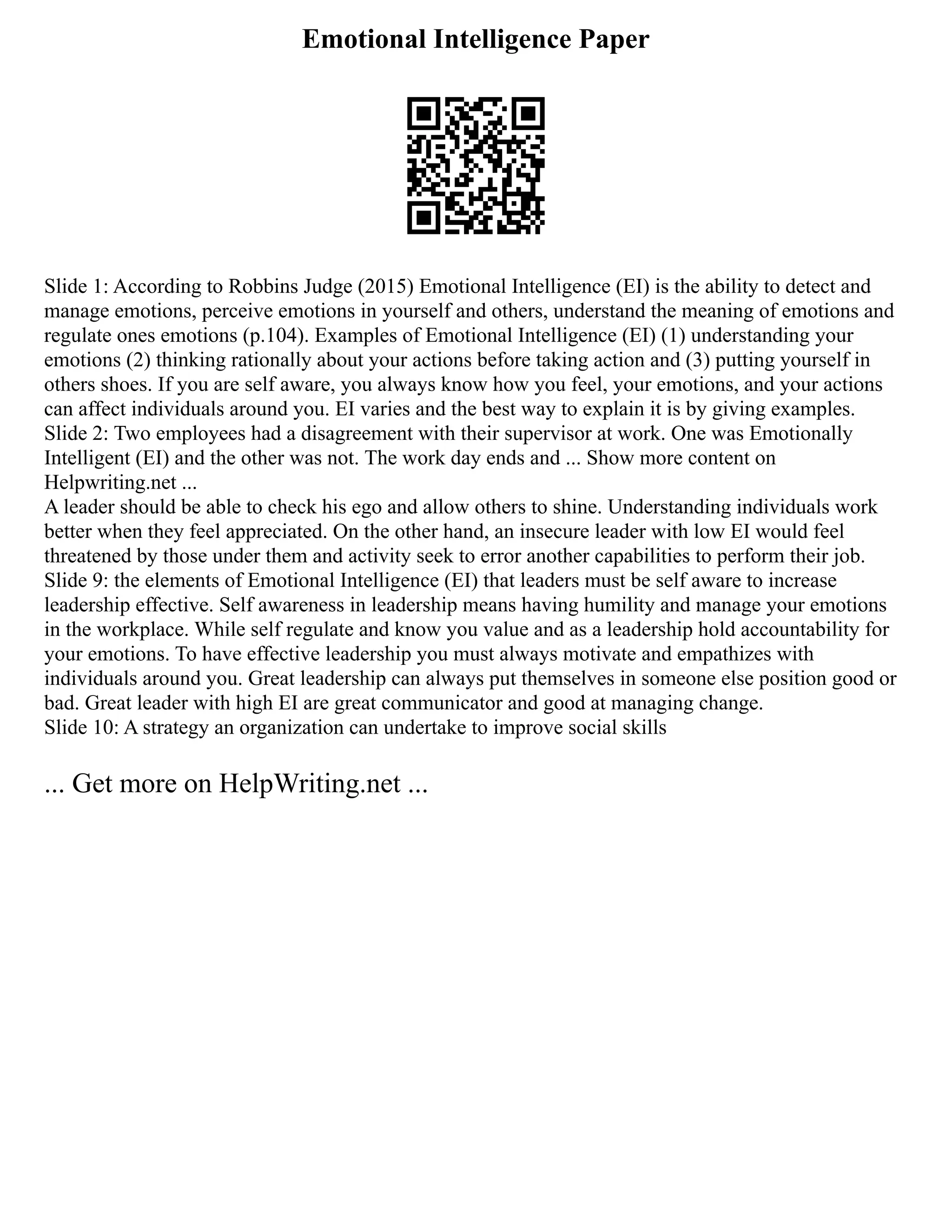 Emotional Intelligence Paper
Slide 1: According to Robbins Judge (2015) Emotional Intelligence (EI) is the ability to detect and
manage emotions, perceive emotions in yourself and others, understand the meaning of emotions and
regulate ones emotions (p.104). Examples of Emotional Intelligence (EI) (1) understanding your
emotions (2) thinking rationally about your actions before taking action and (3) putting yourself in
others shoes. If you are self aware, you always know how you feel, your emotions, and your actions
can affect individuals around you. EI varies and the best way to explain it is by giving examples.
Slide 2: Two employees had a disagreement with their supervisor at work. One was Emotionally
Intelligent (EI) and the other was not. The work day ends and ... Show more content on
Helpwriting.net ...
A leader should be able to check his ego and allow others to shine. Understanding individuals work
better when they feel appreciated. On the other hand, an insecure leader with low EI would feel
threatened by those under them and activity seek to error another capabilities to perform their job.
Slide 9: the elements of Emotional Intelligence (EI) that leaders must be self aware to increase
leadership effective. Self awareness in leadership means having humility and manage your emotions
in the workplace. While self regulate and know you value and as a leadership hold accountability for
your emotions. To have effective leadership you must always motivate and empathizes with
individuals around you. Great leadership can always put themselves in someone else position good or
bad. Great leader with high EI are great communicator and good at managing change.
Slide 10: A strategy an organization can undertake to improve social skills
... Get more on HelpWriting.net ...
 