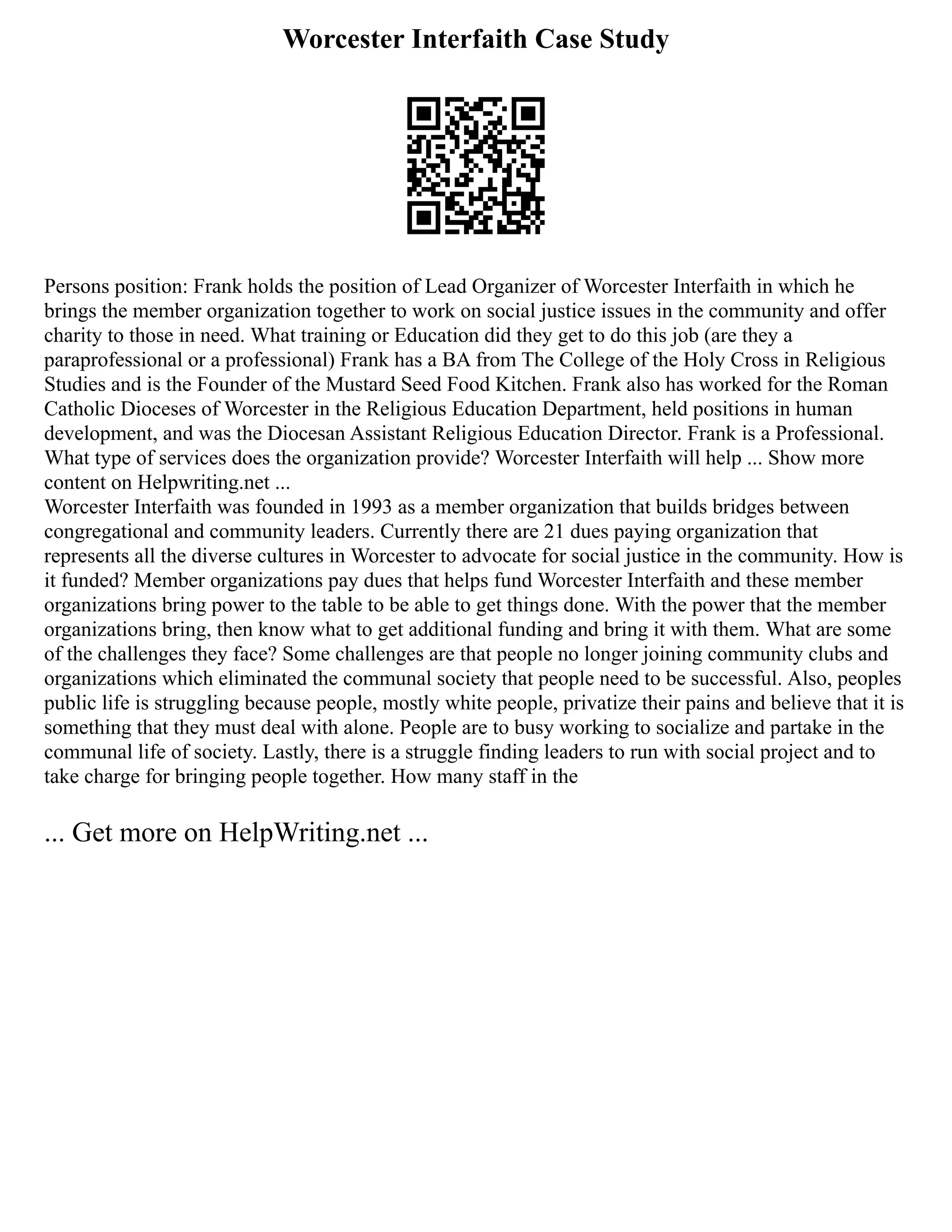 Worcester Interfaith Case Study
Persons position: Frank holds the position of Lead Organizer of Worcester Interfaith in which he
brings the member organization together to work on social justice issues in the community and offer
charity to those in need. What training or Education did they get to do this job (are they a
paraprofessional or a professional) Frank has a BA from The College of the Holy Cross in Religious
Studies and is the Founder of the Mustard Seed Food Kitchen. Frank also has worked for the Roman
Catholic Dioceses of Worcester in the Religious Education Department, held positions in human
development, and was the Diocesan Assistant Religious Education Director. Frank is a Professional.
What type of services does the organization provide? Worcester Interfaith will help ... Show more
content on Helpwriting.net ...
Worcester Interfaith was founded in 1993 as a member organization that builds bridges between
congregational and community leaders. Currently there are 21 dues paying organization that
represents all the diverse cultures in Worcester to advocate for social justice in the community. How is
it funded? Member organizations pay dues that helps fund Worcester Interfaith and these member
organizations bring power to the table to be able to get things done. With the power that the member
organizations bring, then know what to get additional funding and bring it with them. What are some
of the challenges they face? Some challenges are that people no longer joining community clubs and
organizations which eliminated the communal society that people need to be successful. Also, peoples
public life is struggling because people, mostly white people, privatize their pains and believe that it is
something that they must deal with alone. People are to busy working to socialize and partake in the
communal life of society. Lastly, there is a struggle finding leaders to run with social project and to
take charge for bringing people together. How many staff in the
... Get more on HelpWriting.net ...
 