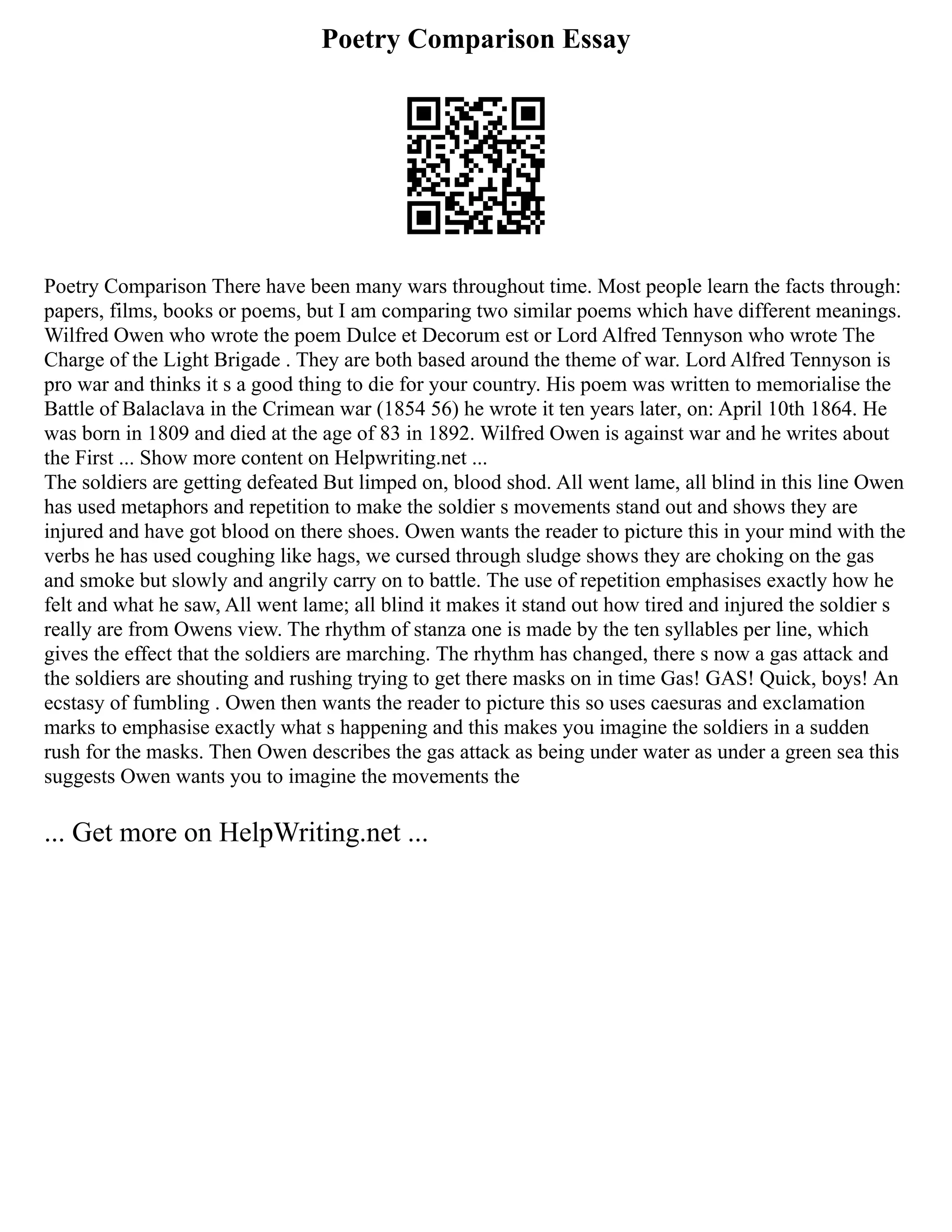 Poetry Comparison Essay
Poetry Comparison There have been many wars throughout time. Most people learn the facts through:
papers, films, books or poems, but I am comparing two similar poems which have different meanings.
Wilfred Owen who wrote the poem Dulce et Decorum est or Lord Alfred Tennyson who wrote The
Charge of the Light Brigade . They are both based around the theme of war. Lord Alfred Tennyson is
pro war and thinks it s a good thing to die for your country. His poem was written to memorialise the
Battle of Balaclava in the Crimean war (1854 56) he wrote it ten years later, on: April 10th 1864. He
was born in 1809 and died at the age of 83 in 1892. Wilfred Owen is against war and he writes about
the First ... Show more content on Helpwriting.net ...
The soldiers are getting defeated But limped on, blood shod. All went lame, all blind in this line Owen
has used metaphors and repetition to make the soldier s movements stand out and shows they are
injured and have got blood on there shoes. Owen wants the reader to picture this in your mind with the
verbs he has used coughing like hags, we cursed through sludge shows they are choking on the gas
and smoke but slowly and angrily carry on to battle. The use of repetition emphasises exactly how he
felt and what he saw, All went lame; all blind it makes it stand out how tired and injured the soldier s
really are from Owens view. The rhythm of stanza one is made by the ten syllables per line, which
gives the effect that the soldiers are marching. The rhythm has changed, there s now a gas attack and
the soldiers are shouting and rushing trying to get there masks on in time Gas! GAS! Quick, boys! An
ecstasy of fumbling . Owen then wants the reader to picture this so uses caesuras and exclamation
marks to emphasise exactly what s happening and this makes you imagine the soldiers in a sudden
rush for the masks. Then Owen describes the gas attack as being under water as under a green sea this
suggests Owen wants you to imagine the movements the
... Get more on HelpWriting.net ...
 