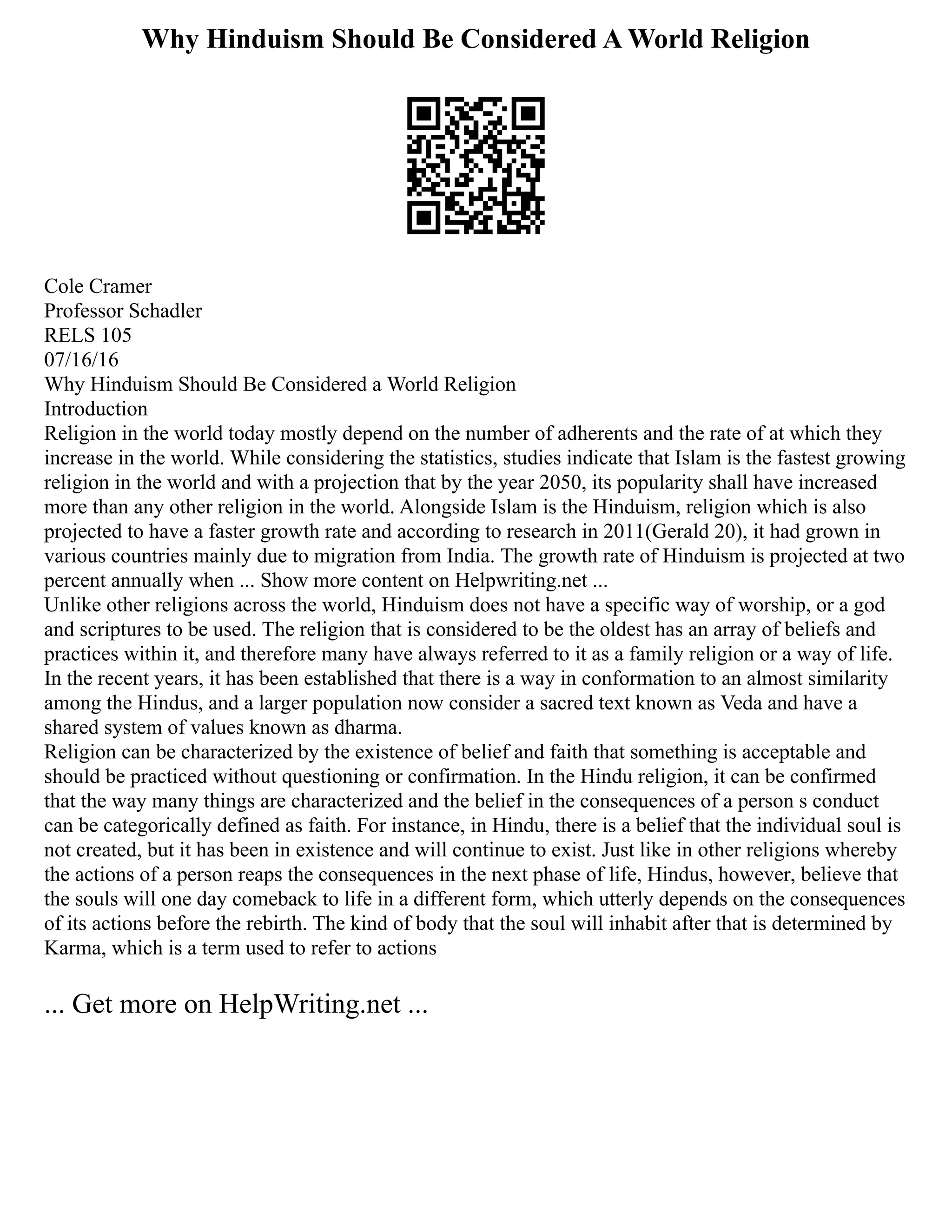 Why Hinduism Should Be Considered A World Religion
Cole Cramer
Professor Schadler
RELS 105
07/16/16
Why Hinduism Should Be Considered a World Religion
Introduction
Religion in the world today mostly depend on the number of adherents and the rate of at which they
increase in the world. While considering the statistics, studies indicate that Islam is the fastest growing
religion in the world and with a projection that by the year 2050, its popularity shall have increased
more than any other religion in the world. Alongside Islam is the Hinduism, religion which is also
projected to have a faster growth rate and according to research in 2011(Gerald 20), it had grown in
various countries mainly due to migration from India. The growth rate of Hinduism is projected at two
percent annually when ... Show more content on Helpwriting.net ...
Unlike other religions across the world, Hinduism does not have a specific way of worship, or a god
and scriptures to be used. The religion that is considered to be the oldest has an array of beliefs and
practices within it, and therefore many have always referred to it as a family religion or a way of life.
In the recent years, it has been established that there is a way in conformation to an almost similarity
among the Hindus, and a larger population now consider a sacred text known as Veda and have a
shared system of values known as dharma.
Religion can be characterized by the existence of belief and faith that something is acceptable and
should be practiced without questioning or confirmation. In the Hindu religion, it can be confirmed
that the way many things are characterized and the belief in the consequences of a person s conduct
can be categorically defined as faith. For instance, in Hindu, there is a belief that the individual soul is
not created, but it has been in existence and will continue to exist. Just like in other religions whereby
the actions of a person reaps the consequences in the next phase of life, Hindus, however, believe that
the souls will one day comeback to life in a different form, which utterly depends on the consequences
of its actions before the rebirth. The kind of body that the soul will inhabit after that is determined by
Karma, which is a term used to refer to actions
... Get more on HelpWriting.net ...
 