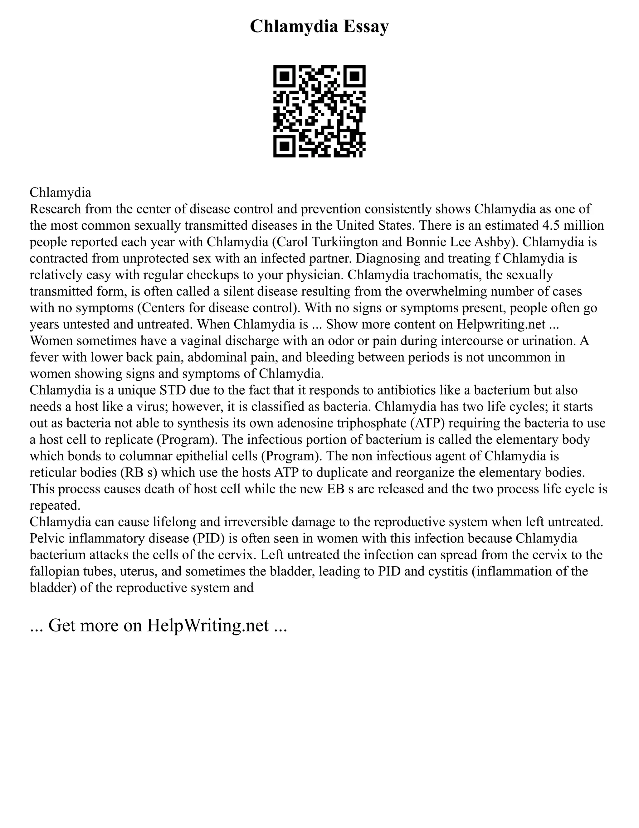 Chlamydia Essay
Chlamydia
Research from the center of disease control and prevention consistently shows Chlamydia as one of
the most common sexually transmitted diseases in the United States. There is an estimated 4.5 million
people reported each year with Chlamydia (Carol Turkiington and Bonnie Lee Ashby). Chlamydia is
contracted from unprotected sex with an infected partner. Diagnosing and treating f Chlamydia is
relatively easy with regular checkups to your physician. Chlamydia trachomatis, the sexually
transmitted form, is often called a silent disease resulting from the overwhelming number of cases
with no symptoms (Centers for disease control). With no signs or symptoms present, people often go
years untested and untreated. When Chlamydia is ... Show more content on Helpwriting.net ...
Women sometimes have a vaginal discharge with an odor or pain during intercourse or urination. A
fever with lower back pain, abdominal pain, and bleeding between periods is not uncommon in
women showing signs and symptoms of Chlamydia.
Chlamydia is a unique STD due to the fact that it responds to antibiotics like a bacterium but also
needs a host like a virus; however, it is classified as bacteria. Chlamydia has two life cycles; it starts
out as bacteria not able to synthesis its own adenosine triphosphate (ATP) requiring the bacteria to use
a host cell to replicate (Program). The infectious portion of bacterium is called the elementary body
which bonds to columnar epithelial cells (Program). The non infectious agent of Chlamydia is
reticular bodies (RB s) which use the hosts ATP to duplicate and reorganize the elementary bodies.
This process causes death of host cell while the new EB s are released and the two process life cycle is
repeated.
Chlamydia can cause lifelong and irreversible damage to the reproductive system when left untreated.
Pelvic inflammatory disease (PID) is often seen in women with this infection because Chlamydia
bacterium attacks the cells of the cervix. Left untreated the infection can spread from the cervix to the
fallopian tubes, uterus, and sometimes the bladder, leading to PID and cystitis (inflammation of the
bladder) of the reproductive system and
... Get more on HelpWriting.net ...
 