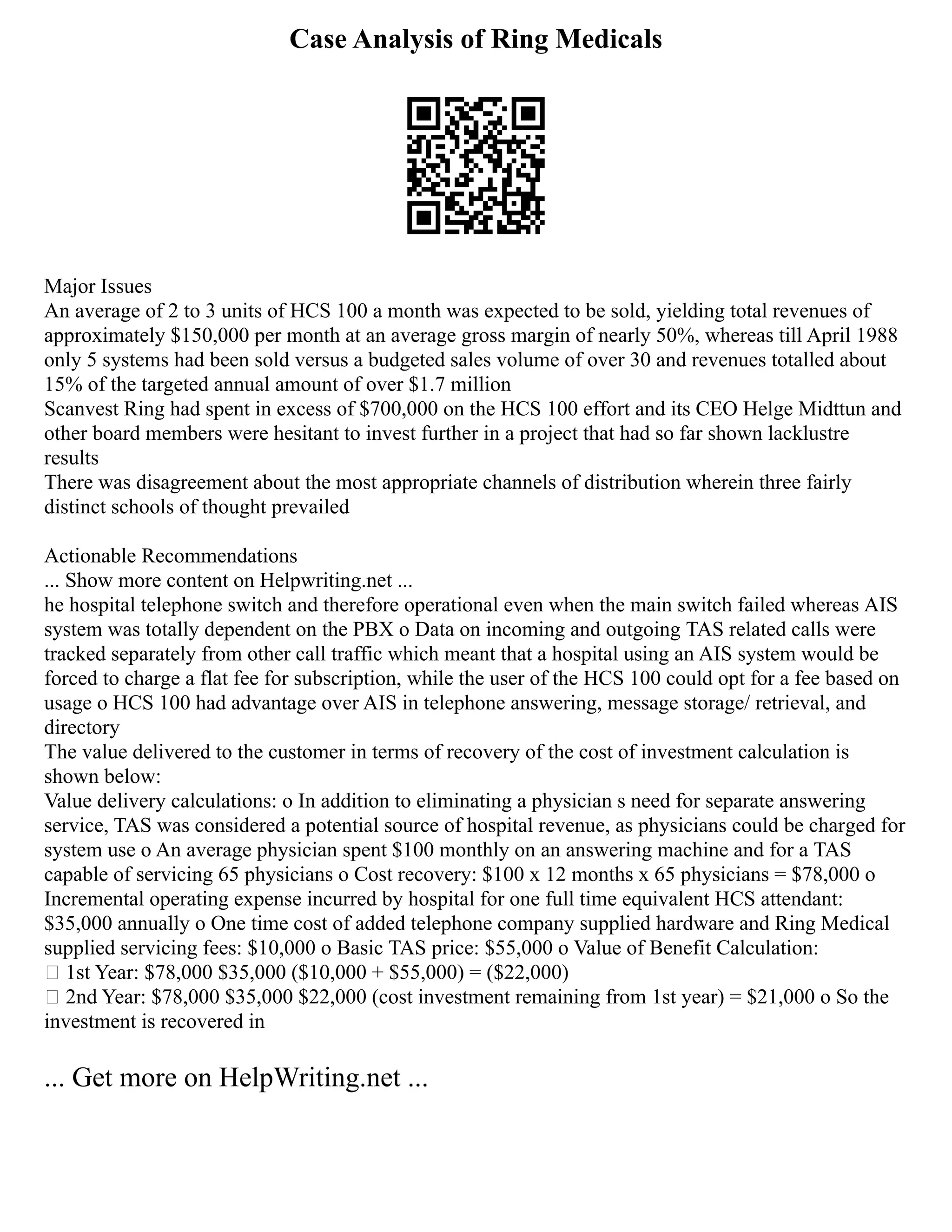 Case Analysis of Ring Medicals
Major Issues
An average of 2 to 3 units of HCS 100 a month was expected to be sold, yielding total revenues of
approximately $150,000 per month at an average gross margin of nearly 50%, whereas till April 1988
only 5 systems had been sold versus a budgeted sales volume of over 30 and revenues totalled about
15% of the targeted annual amount of over $1.7 million
Scanvest Ring had spent in excess of $700,000 on the HCS 100 effort and its CEO Helge Midttun and
other board members were hesitant to invest further in a project that had so far shown lacklustre
results
There was disagreement about the most appropriate channels of distribution wherein three fairly
distinct schools of thought prevailed
Actionable Recommendations
... Show more content on Helpwriting.net ...
he hospital telephone switch and therefore operational even when the main switch failed whereas AIS
system was totally dependent on the PBX o Data on incoming and outgoing TAS related calls were
tracked separately from other call traffic which meant that a hospital using an AIS system would be
forced to charge a flat fee for subscription, while the user of the HCS 100 could opt for a fee based on
usage o HCS 100 had advantage over AIS in telephone answering, message storage/ retrieval, and
directory
The value delivered to the customer in terms of recovery of the cost of investment calculation is
shown below:
Value delivery calculations: o In addition to eliminating a physician s need for separate answering
service, TAS was considered a potential source of hospital revenue, as physicians could be charged for
system use o An average physician spent $100 monthly on an answering machine and for a TAS
capable of servicing 65 physicians o Cost recovery: $100 x 12 months x 65 physicians = $78,000 o
Incremental operating expense incurred by hospital for one full time equivalent HCS attendant:
$35,000 annually o One time cost of added telephone company supplied hardware and Ring Medical
supplied servicing fees: $10,000 o Basic TAS price: $55,000 o Value of Benefit Calculation:
 1st Year: $78,000 $35,000 ($10,000 + $55,000) = ($22,000)
 2nd Year: $78,000 $35,000 $22,000 (cost investment remaining from 1st year) = $21,000 o So the
investment is recovered in
... Get more on HelpWriting.net ...
 