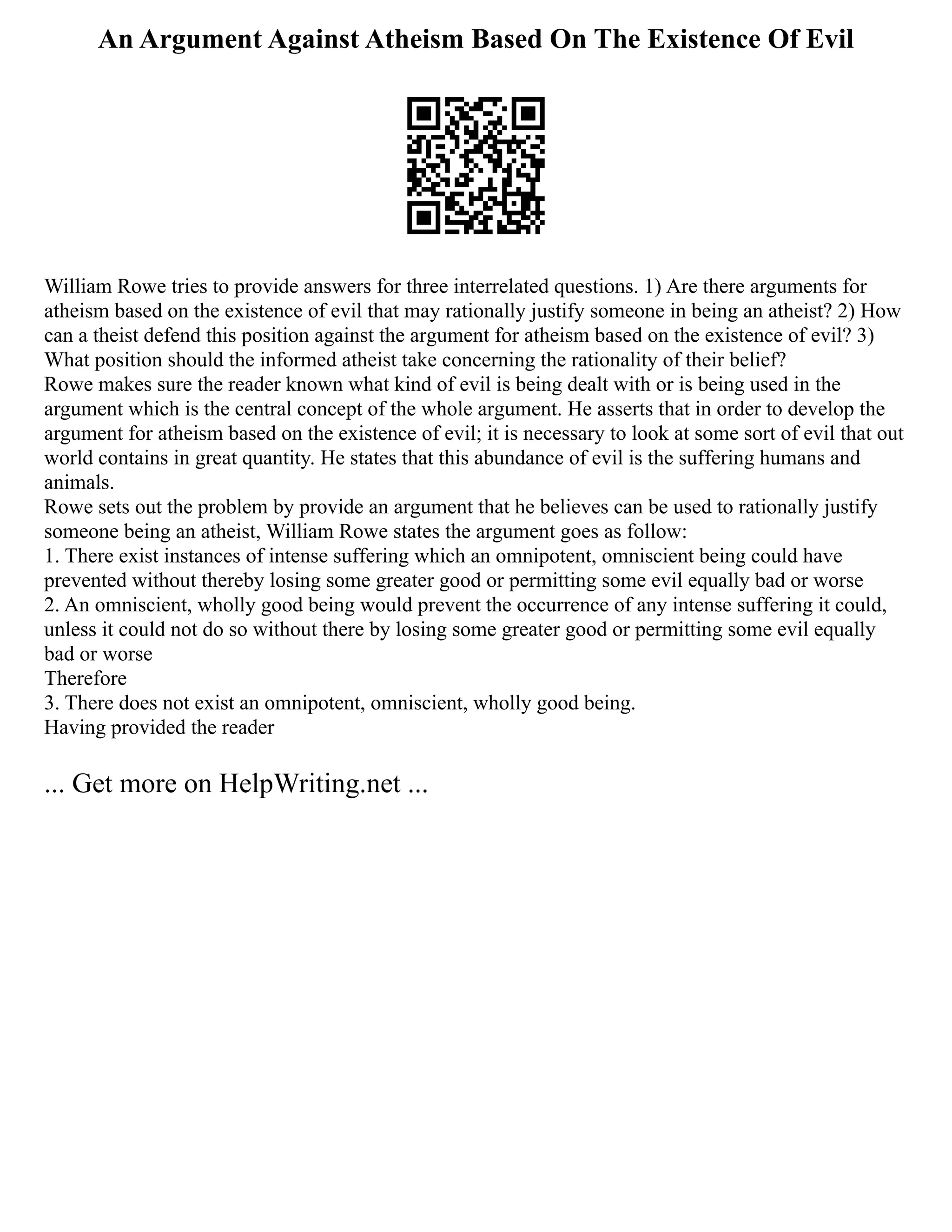 An Argument Against Atheism Based On The Existence Of Evil
William Rowe tries to provide answers for three interrelated questions. 1) Are there arguments for
atheism based on the existence of evil that may rationally justify someone in being an atheist? 2) How
can a theist defend this position against the argument for atheism based on the existence of evil? 3)
What position should the informed atheist take concerning the rationality of their belief?
Rowe makes sure the reader known what kind of evil is being dealt with or is being used in the
argument which is the central concept of the whole argument. He asserts that in order to develop the
argument for atheism based on the existence of evil; it is necessary to look at some sort of evil that out
world contains in great quantity. He states that this abundance of evil is the suffering humans and
animals.
Rowe sets out the problem by provide an argument that he believes can be used to rationally justify
someone being an atheist, William Rowe states the argument goes as follow:
1. There exist instances of intense suffering which an omnipotent, omniscient being could have
prevented without thereby losing some greater good or permitting some evil equally bad or worse
2. An omniscient, wholly good being would prevent the occurrence of any intense suffering it could,
unless it could not do so without there by losing some greater good or permitting some evil equally
bad or worse
Therefore
3. There does not exist an omnipotent, omniscient, wholly good being.
Having provided the reader
... Get more on HelpWriting.net ...
 