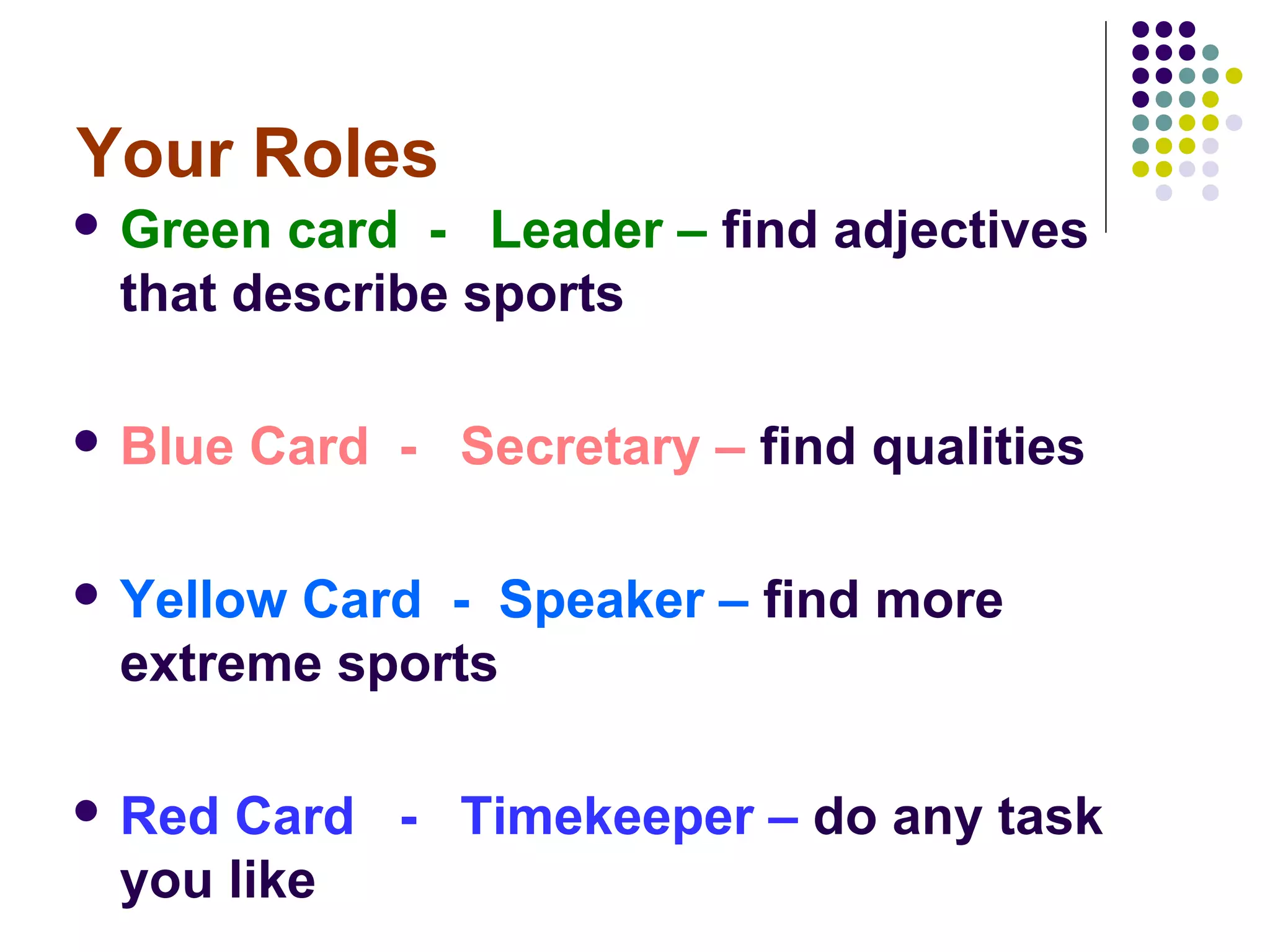 Your Roles
 Green card - Leader – find adjectives
 that describe sports

 Blue   Card - Secretary – find qualities

 Yellow
       Card - Speaker – find more
 extreme sports

 RedCard - Timekeeper – do any task
 you like
 