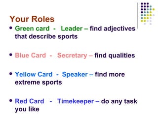 Your Roles
 Green card - Leader – find adjectives
 that describe sports

 Blue   Card - Secretary – find qualities

 Yellow
       Card - Speaker – find more
 extreme sports

 RedCard - Timekeeper – do any task
 you like
 