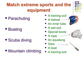 Match extreme sports and the
         equipment
                           A training suit
 Parachuting              A helmet
                           An inner tube
 Boating
                           A wet suit
                           Special boots
                           A rope
 Scuba   diving           An aqualung
                           Oars
                           A boat
 Mountain   climbing      A training suit
 