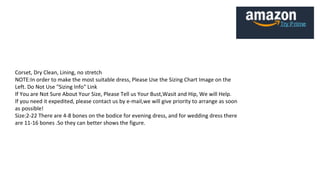 Corset, Dry Clean, Lining, no stretch
NOTE:In order to make the most suitable dress, Please Use the Sizing Chart Image on the
Left. Do Not Use "Sizing Info" Link
If You are Not Sure About Your Size, Please Tell us Your Bust,Wasit and Hip, We will Help.
If you need it expedited, please contact us by e-mail,we will give priority to arrange as soon
as possible!
Size:2-22 There are 4-8 bones on the bodice for evening dress, and for wedding dress there
are 11-16 bones .So they can better shows the figure.
 