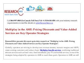Call 866-997-4948 (Us-Canada Toll Free) Tel: +1-518-618-1030 with your industry research
requirements or email the details on sales@researchmoz.us
Multiplay in the AME: Pricing Discounts and Value-Added
Services are Key Operator Strategies
ResearchMoz presents this most up-to-date research on "Multiplay in the AME: Pricing
Discounts and Value-Added Services are Key Operator Strategies".
Globally, operators are striving to develop new revenue streams, increase margins and ARPS,
retain existing customers and reduce churn. Multiplay bundle services, combining traditional
telecom services such as fixed voice, fixed broadband, pay-TV and mobile services, is one of the
strategies being adopted by operators in AME to reach these goals. Operators in AME are still
 