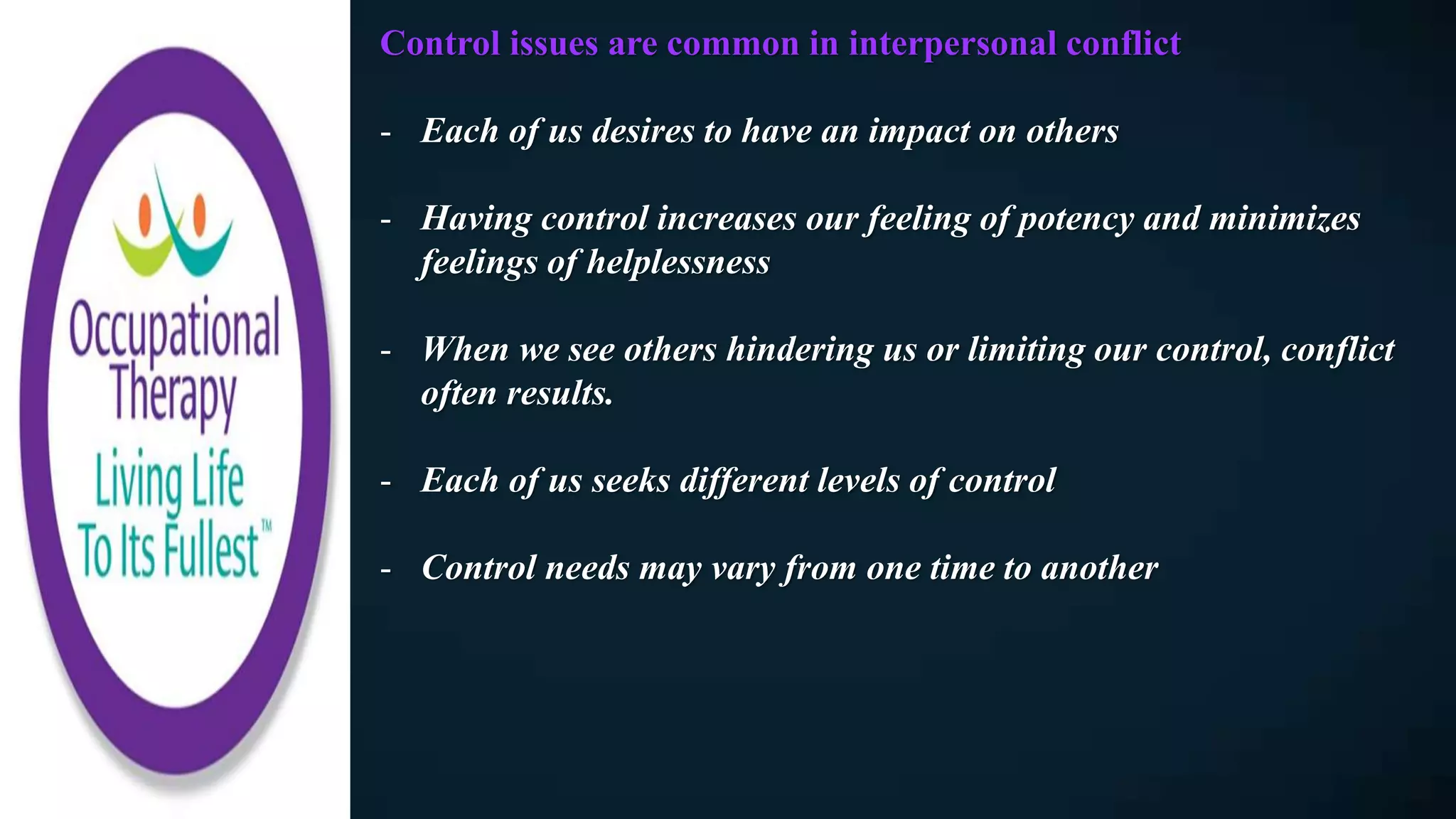 Control issues are common in interpersonal conflict
- Each of us desires to have an impact on others
- Having control increases our feeling of potency and minimizes
feelings of helplessness
- When we see others hindering us or limiting our control, conflict
often results.
- Each of us seeks different levels of control
- Control needs may vary from one time to another
 