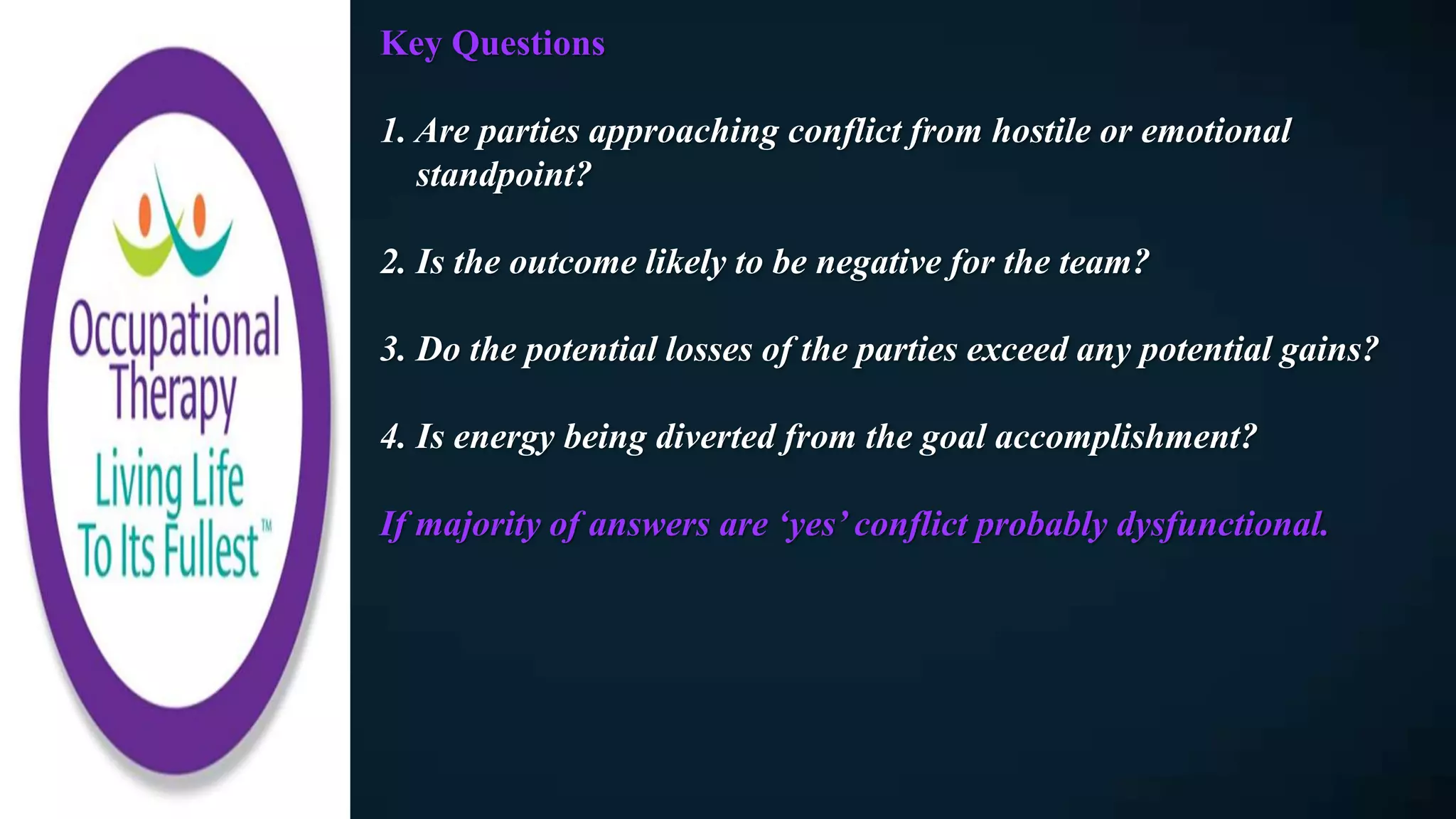 Key Questions
1. Are parties approaching conflict from hostile or emotional
standpoint?
2. Is the outcome likely to be negative for the team?
3. Do the potential losses of the parties exceed any potential gains?
4. Is energy being diverted from the goal accomplishment?
If majority of answers are ‘yes’ conflict probably dysfunctional.
 