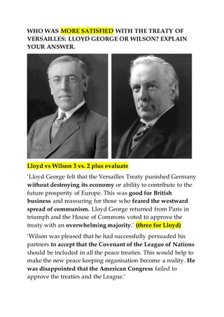 WHO WAS MORE SATISFIED WITH THE TREATY OF
VERSAILLES: LLOYD GEORGE OR WILSON? EXPLAIN
YOUR ANSWER.
Lloyd vs Wilson 3 vs. 2 plus evaluate
‘Lloyd George felt that the Versailles Treaty punished Germany
without destroying its economy or ability to contribute to the
future prosperity of Europe. This was good for British
business and reassuring for those who feared the westward
spread of communism. Lloyd George returned from Paris in
triumph and the House of Commons voted to approve the
treaty with an overwhelming majority.’ (three for Lloyd)
‘Wilson was pleased that he had successfully persuaded his
partners to accept that the Covenant of the League of Nations
should be included in all the peace treaties. This would help to
make the new peace keeping organisation become a reality. He
was disappointed that the American Congress failed to
approve the treaties and the League.’
 