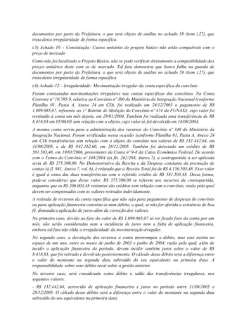 documentos por parte da Prefeitura, o que será objeto de análise no achado 58 (item i.27), que
trata desta irregularidade de forma específica.
i.5) Achado 10 – Constatação: Custos unitários do projeto básico não estão compatíveis com o
preço de mercado
Como não foi localizado o Projeto Básico, não se pode verificar diretamente a compatibilidade dos
preços unitários deste com os de mercado. Tal fato demonstra que houve falha na guarda de
documentos por parte da Prefeitura, o que será objeto de análise no achado 58 (item i.27), que
trata desta irregularidade de forma específica.
i.6) Achado 12 – Irregularidade: Movimentação irregular da conta específica do convênio
Foram constatadas movimentações irregulares nas contas específicas dos convênios. Na Conta
Corrente nº 10.785-9, relativa ao Convênio nº 300 do Ministério da Integração Nacional (conforme
Planilha 01, Pasta A, Anexo 24 em CD), foi realizado em 24/12/2003 o pagamento de R$
1.099.065,07, referente ao 1º Boletim de Medição do Convênio nº 474 da FUNASA, cujo valor foi
restituído à conta um mês depois, em 29/01/2004. Também foi realizada uma transferência de R$
8.418,83 em 05/06/03 sem relação com o objeto, cujo valor só foi devolvido em 18/06/2004.
A mesma conta serviu para a administração dos recursos do Convênio nº 348 do Ministério da
Integração Nacional. Foram verificadas nessa ocasião (conforme Planilha 01, Pasta A, Anexo 24
em CD) transferências sem relação com o objeto do convênio nos valores de R$ 132.442,64, em
31/08/2005, e de R$ 842.162,60, em 28/12/2005. Também foi detectado um crédito de R$
581.503,48, em 19/01/2006, proveniente da Conta nº 9-8 da Caixa Econômica Federal. De acordo
com o Termo do Convênio nº 348/2004 (às fls. 262/268, Anexo 7), a contrapartida a ser aplicada
seria de R$ 375.500,00. No Demonstrativo da Receita e da Despesa constante da prestação de
contas (à fl. 981, Anexo 7, vol. 6), é relatado que a Receita Total foi de R$ 4.156.503,48. Esse valor
é igual à soma das duas transferências com o referido crédito de R$ 581.503,48. Dessa forma,
pode-se considerar que desse valor, R$ 375.500,00 se referem aos recursos da contrapartida,
enquanto que os R$ 206.003,48 restantes são créditos sem relação com o convênio, razão pela qual
devem ser compensados com os valores retirados indevidamente.
A retirada de recursos da conta específica que não seja para pagamento de despesas do convênio
ou para aplicação financeira constitui-se num débito, o qual, se não for aferida a existência de boa
fé, demanda a aplicação de juros além da correção dos valores.
No primeiro caso, devido ao fato do valor de R$ 1.099.065,07 só ter ficado fora da conta por um
mês, não serão consideradas nem a incidência de juros nem a falta de aplicação financeira,
embora tal fato não elida a irregularidade da movimentação irregular.
No segundo caso, a devolução dos recursos à conta interrompeu o débito, mas esse existiu no
espaço de um ano, entre os meses de junho de 2003 e junho de 2004, razão pela qual, além de
incidir a aplicação financeira do período, devem incidir também juros sobre o valor de R$
8.418,83, que foi retirado e devolvido posteriormente. O cálculo desse débito será a diferença entre
o valor do montante na segunda data subtraído do seu equivalente na primeira data. A
responsabilidade sobre esse débito recai sobre a gestão anterior.
No terceiro caso, será considerado como débito o saldo das transferências irregulares, nos
seguintes valores:
- R$ 132.442,64, acrescido de aplicação financeira e juros no período entre 31/08/2005 e
28/12/2005. O cálculo desse débito será a diferença entre o valor do montante na segunda data
subtraído do seu equivalente na primeira data;
 