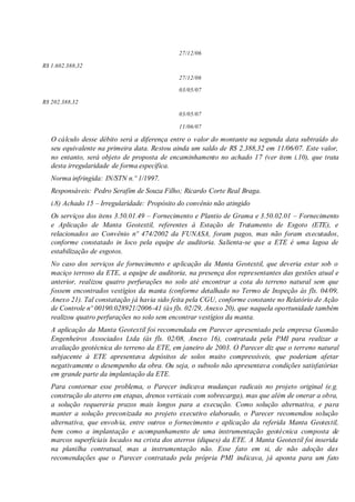 27/12/06
R$ 1.602.388,32
27/12/06
03/05/07
R$ 202.388,32
03/05/07
11/06/07
O cálculo desse débito será a diferença entre o valor do montante na segunda data subtraído do
seu equivalente na primeira data. Restou ainda um saldo de R$ 2.388,32 em 11/06/07. Este valor,
no entanto, será objeto de proposta de encaminhamento no achado 17 (ver item i.10), que trata
desta irregularidade de forma específica.
Norma infringida: IN/STN n.º 1/1997.
Responsáveis: Pedro Serafim de Souza Filho; Ricardo Corte Real Braga.
i.8) Achado 15 – Irregularidade: Propósito do convênio não atingido
Os serviços dos itens 3.50.01.49 – Fornecimento e Plantio de Grama e 3.50.02.01 – Fornecimento
e Aplicação de Manta Geotextil, referentes à Estação de Tratamento de Esgoto (ETE), e
relacionados ao Convênio nº 474/2002 da FUNASA, foram pagos, mas não foram executados,
conforme constatado in loco pela equipe de auditoria. Salienta-se que a ETE é uma lagoa de
estabilização de esgotos.
No caso dos serviços de fornecimento e aplicação da Manta Geotextil, que deveria estar sob o
maciço terroso da ETE, a equipe de auditoria, na presença dos representantes das gestões atual e
anterior, realizou quatro perfurações no solo até encontrar a cota do terreno natural sem que
fossem encontrados vestígios da manta (conforme detalhado no Termo de Inspeção às fls. 04/09,
Anexo 21). Tal constatação já havia sido feita pela CGU, conforme constante no Relatório de Ação
de Controle nº 00190.028921/2006-41 (às fls. 02/29, Anexo 20), que naquela oportunidade também
realizou quatro perfurações no solo sem encontrar vestígios da manta.
A aplicação da Manta Geotextil foi recomendada em Parecer apresentado pela empresa Gusmão
Engenheiros Associados Ltda (às fls. 02/08, Anexo 16), contratada pela PMI para realizar a
avaliação geotécnica do terreno da ETE, em janeiro de 2003. O Parecer diz que o terreno natural
subjacente à ETE apresentava depósitos de solos muito compressíveis, que poderiam afetar
negativamente o desempenho da obra. Ou seja, o subsolo não apresentava condições satisfatórias
em grande parte da implantação da ETE.
Para contornar esse problema, o Parecer indicava mudanças radicais no projeto original (e.g.
construção do aterro em etapas, drenos verticais com sobrecarga), mas que além de onerar a obra,
a solução requereria prazos mais longos para a execução. Como solução alternativa, e para
manter a solução preconizada no projeto executivo elaborado, o Parecer recomendou solução
alternativa, que envolvia, entre outros o fornecimento e aplicação da referida Manta Geotextil,
bem como a implantação e acompanhamento de uma instrumentação geotécnica composta de
marcos superficiais locados na crista dos aterros (diques) da ETE. A Manta Geotextil foi inserida
na planilha contratual, mas a instrumentação não. Esse fato em si, de não adoção das
recomendações que o Parecer contratado pela própria PMI indicava, já aponta para um fato
 
