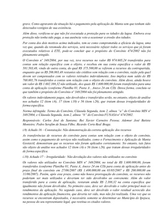 grave. Como agravante da situação há o pagamento pela aplicação da Manta sem que tenham sido
detectados vestígios de sua existência.
Além disso, verificou-se que não foi executada a proteção para os taludes da lagoa. Embora essa
proteção não tenha sido paga, a sua ausência veio a ocasionar a erosão dos taludes.
Por conta dos dois motivos acima indicados, tem-se como comprometida a eficácia da lagoa, uma
vez que, quando da retomada dos serviços, será necessário refazer todos os serviços que já foram
executados relativos à ETE, pode-se concluir que o propósito do Convênio 474/2002 não foi
plenamente atingido.
O Convênio nº 348/2004, por sua vez, teve recursos no valor R$ 974.605,24 transferidos para
contas sem relação específica com o objeto, e recebeu em sua conta específica o valor de R$
581.503,48, vindo de outra conta, do qual R$ 375.500,00 se referem a recursos da contrapartida,
enquanto que os R$ 206.003,48 restantes são créditos sem relação com o convênio, razão pela qual
devem ser compensados com os valores retirados indevidamente. Isso implica num saldo de R$
768.601,76 transferidos a contas sem relação com o objeto do convênio. Além disso, ainda houve
um valor de R$ 1.602.388,32 não utilizado, dos quais R$ 1.600.000,00 foram transferidos para uma
conta de aplicação (conforme Planilha 01, Pasta A , Anexo 24 em CD). Dessa forma, concluiu-se
que também o propósito do Convênio nº 348/2004 não foi plenamente atingido.
Os valores indevidamente pagos, não devolvidos e transferidos serão, no entanto, objeto de análise
nos achados 12 (item i.6), 17 (item i.10) e 56 (item i.26), que tratam dessas irregularidades de
forma específica.
Norma infringida: Termo do Convênio, Cláusula Segunda, item 2, alínea “a” do Convênio MIN nº
348/2004, e Cláusula Segunda, item 2, alínea “b” do Convênio FUNASA nº 474/2002.
Responsáveis: Carlos José de Santana; Rui Xavier Carneiro Pessoa; Ademur José Batista
Monteiro; Pedro Serafim de Souza Filho; Ricardo Corte Real Braga.
i.9) Achado 16 – Constatação: Não demonstração da correta aplicação dos recursos
As transferências de recursos do convênio para contas sem relação com o objeto do convênio,
assim como o pagamento de serviços não realizados, como o Fornecimento e Aplicação de Manta
Geotextil, demonstram que os recursos não foram aplicados corretamente. No entanto, tais fatos
são objeto de análise nos achados 12 (item i.6) e 56 (item i.26), que tratam dessas irregularidades
de forma específica.
i.10) Achado 17 – Irregularidade: Não devolução dos valores não utilizados no convênio
Os valores não utilizados no Convênio MIN nº 348/2004, no total de R$ 1.600.000,00, foram
transferidos (conforme Planilha 01, Pasta A, Anexo 24 em CD) para conta de aplicação antes do
prazo final do convênio em 27/06/2007 (R$ 1.400.000,00 em 03/05/2007 e R$ 200.000,00 em
11/06/2007). Porém, após esse prazo, como não houve prorrogação do convênio, os recursos não
poderiam ser mais utilizados e deveriam ter sido devolvidos ao convenente. Além do valor
transferido para a conta de aplicação, restaram ainda R$ 2.388,32 na conta específica que
igualmente não foram devolvidos. No primeiro caso, deve ser devolvido o valor principal mais os
rendimentos da aplicação. No segundo caso, deve ser devolvido o valor residual acrescido dos
rendimentos da aplicação financeira, que deveria ter sido, mas não foi realizada. Uma vez que os
recursos se encontram depositados, é necessário somente se determinar ao Município de Ipojuca,
na pessoa do seu representante legal, que restitua os citados valores.
 