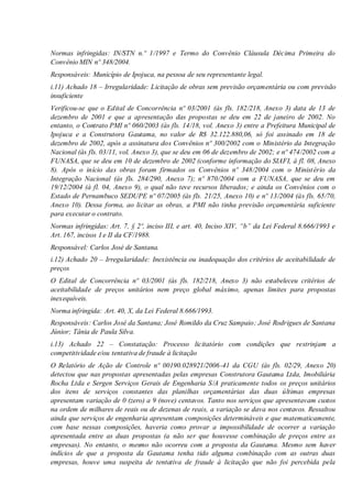 Normas infringidas: IN/STN n.º 1/1997 e Termo do Convênio Cláusula Décima Primeira do
Convênio MIN nº 348/2004.
Responsáveis: Município de Ipojuca, na pessoa de seu representante legal.
i.11) Achado 18 – Irregularidade: Licitação de obras sem previsão orçamentária ou com previsão
insuficiente
Verificou-se que o Edital de Concorrência nº 03/2001 (às fls. 182/218, Anexo 3) data de 13 de
dezembro de 2001 e que a apresentação das propostas se deu em 22 de janeiro de 2002. No
entanto, o Contrato PMI nº 060/2003 (às fls. 14/18, vol. Anexo 3) entre a Prefeitura Municipal de
Ipojuca e a Construtora Gautama, no valor de R$ 32.122.880,06, só foi assinado em 18 de
dezembro de 2002, após a assinatura dos Convênios nº 300/2002 com o Ministério da Integração
Nacional (às fls. 03/11, vol. Anexo 3), que se deu em 06 de dezembro de 2002; e nº 474/2002 com a
FUNASA, que se deu em 10 de dezembro de 2002 (conforme informação do SIAFI, à fl. 08, Anexo
8). Após o início das obras foram firmados os Convênios nº 348/2004 com o Ministério da
Integração Nacional (às fls. 284/290, Anexo 7); nº 870/2004 com a FUNASA, que se deu em
19/12/2004 (à fl. 04, Anexo 9), o qual não teve recursos liberados; e ainda os Convênios com o
Estado de Pernambuco SEDUPE nº 07/2005 (às fls. 21/25, Anexo 10) e nº 13/2004 (às fls. 65/70,
Anexo 10). Dessa forma, ao licitar as obras, a PMI não tinha previsão orçamentária suficiente
para executar o contrato.
Normas infringidas: Art. 7, § 2º, inciso III, e art. 40, Inciso XIV, “b” da Lei Federal 8.666/1993 e
Art. 167, incisos I e II da CF/1988.
Responsável: Carlos José de Santana.
i.12) Achado 20 – Irregularidade: Inexistência ou inadequação dos critérios de aceitabilidade de
preços
O Edital de Concorrência nº 03/2001 (às fls. 182/218, Anexo 3) não estabeleceu critérios de
aceitabilidade de preços unitários nem preço global máximo, apenas limites para propostas
inexequíveis.
Norma infringida: Art. 40, X, da Lei Federal 8.666/1993.
Responsáveis: Carlos José da Santana; José Romildo da Cruz Sampaio; José Rodrigues de Santana
Júnior; Tânia de Paula Silva.
i.13) Achado 22 – Constatação: Processo licitatório com condições que restrinjam a
competitividade e/ou tentativa de fraude à licitação
O Relatório de Ação de Controle nº 00190.028921/2006-41 da CGU (às fls. 02/29, Anexo 20)
detectou que nas propostas apresentadas pelas empresas Construtora Gautama Ltda, Imobiliária
Rocha Ltda e Sergen Serviços Gerais de Engenharia S/A praticamente todos os preços unitários
dos itens de serviços constantes das planilhas orçamentárias das duas últimas empresas
apresentam variação de 0 (zero) a 9 (nove) centavos. Tanto nos serviços que apresentavam custos
na ordem de milhares de reais ou de dezenas de reais, a variação se dava nos centavos. Ressaltou
ainda que serviços de engenharia apresentam composições determináveis e que matematicamente,
com base nessas composições, haveria como provar a impossibilidade de ocorrer a variação
apresentada entre as duas propostas (a não ser que houvesse combinação de preços entre as
empresas). No entanto, o mesmo não ocorreu com a proposta da Gautama. Mesmo sem haver
indícios de que a proposta da Gautama tenha tido alguma combinação com as outras duas
empresas, houve uma suspeita de tentativa de fraude à licitação que não foi percebida pela
 