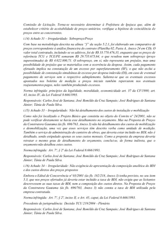 Comissão de Licitação. Torna-se necessário determinar à Prefeitura de Ipojuca que, além de
estabelecer critério de aceitabilidade de preços unitários, verifique a hipótese de coincidência de
preços entre as concorrentes.
i.14) Achado 31 – Irregularidade: Sobrepreço/Preço
Com base na metodologia descrita na alínea “f” da seção 5.2.1, foi elaborado um comparativo de
preços correspondente à análise financeira do contrato (Planilha 02, Pasta A, Anexo 24 em CD). O
valor total contratado, incluindo-se os aditivos, foi de R$ 33.778.476,35, enquanto que os preços de
referência TCU e TCE/PE somaram R$ 29.755.675,64, o que resultou num sobrepreço (preço
superestimado) de R$ 4.022.800,71. O sobrepreço, em si, não representa um prejuízo, mas uma
possibilidade de prejuízo que se materializa com a ocorrência da despesa. Assim, cada pagamento
efetuado implica na constatação de um excesso por superfaturamento (SF), o que não exclui a
possibilidade de constatação simultânea de excesso por despesa indevida (DI), em caso de eventual
pagamento de serviços sem o respectivo adimplemento. Salienta-se que os eventuais excessos
apontados nos boletins de medição a preços iniciais também repercutem nos eventuais
reajustamentos pagos, neles também produzindo excessos.
Norma infringida: princípios da legalidade, moralidade, economicidade art. 37 da CF/1988; art.
43, inciso IV, da Lei Federal 8.666/1993.
Responsáveis: Carlos José de Santana; José Romildo da Cruz Sampaio; José Rodrigues de Santana
Júnior; Tânia de Paula Silva.
i.15) Achado 33 – Irregularidade: Não há detalhamento dos custos de instalação e mobilização
Como não foi localizado o Projeto Básico que consistiu no objeto do Convite nº 24/2001, não se
pode verificar diretamente se havia esse detalhamento no orçamento. Mas na Proposta de Preços
da Construtora Gautama (às fls. 696/763, Anexo 3) não há detalhamento dos custos de mobilização
e desmobilização, uma vez que esses serviços têm descrito verba como unidade de medição.
Também o serviço de administração do canteiro de obras, que deveria estar incluído no BDI, não é
detalhado, sendo estipulado apenas os seus custos mensais. Como a proposta da empresa deveria
retratar o mesmo grau de detalhamento do orçamento, conclui-se, de forma indireta, que o
orçamento não detalhou estes custos.
Norma infringida: Art. 7º, § 2º da Lei Federal 8.666/1993.
Responsáveis: Carlos José de Santana; José Romildo da Cruz Sampaio; José Rodrigues de Santana
Júnior; Tânia de Paula Silva.
i.16) Achado 34 – Irregularidade: Não exigência de apresentação da composição analítica do BDI
e dos custos diretos dos preços propostos
Embora o Edital de Concorrência nº 03/2001 (às fls. 182/218, Anexo 3) tenha previsto, no seu item
5.3, que nos preços ofertados já deveria estar incluído a taxa de BDI, não exigiu que as licitantes
descrevessem as suas taxas de BDI, nem a composição dos custos diretos. Na Proposta de Preços
da Construtora Gautama (às fls. 696/763, Anexo 3) não consta a taxa de BDI utilizada pela
empresa contratada.
Norma infringida: Art. 7º, § 2º, inciso II, e Art. 45, caput, da Lei Federal 8.666/1993.
Precedente de jurisprudência: Decisão TCU 219/2004 - Plenário.
Responsáveis: Carlos José de Santana; José Romildo da Cruz Sampaio; José Rodrigues de Santana
Júnior; Tânia de Paula Silva.
 