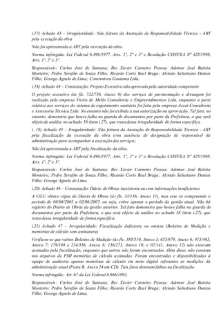i.17) Achado 43 – Irregularidade: Não feitura da Anotação de Responsabilidade Técnica - ART
pela execução da obra
Não foi apresentada a ART pela execução da obra.
Norma infringida: Lei Federal 6.496/1977, Arts. 1º, 2º e 3º e Resolução CONFEA Nº 425/1998,
Arts. 1º, 2º e 3º.
Responsáveis: Carlos José de Santana; Rui Xavier Carneiro Pessoa; Ademur José Batista
Monteiro; Pedro Serafim de Souza Filho; Ricardo Corte Real Braga; Alcindo Salustiano Dantas
Filho; George Agnelo de Lima; Construtora Gautama Ltda.
i.18) Achado 44 – Constatação: Projeto Executivo não aprovado pela autoridade competente
O projeto executivo (às fls. 732/736, Anexo 6) dos serviços de pavimentação e drenagem foi
realizado pela empresa Vieira de Mello Consultoria e Empreendimentos Ltda, enquanto a parte
relativa aos serviços do sistema de esgotamento sanitário foi feita pela empresa Accat Consultoria
e Assessoria Técnica Ltda. No entanto não foi exibida a sua autorização ou aprovação. Tal fato, no
entanto, demonstra que houve falha na guarda de documentos por parte da Prefeitura, o que será
objeto de análise no achado 58 (item i.27), que trata dessa irregularidade de forma específica.
i. 19) Achado 45 – Irregularidade: Não feitura da Anotação de Responsabilidade Técnica - ART
pela fiscalização da execução da obra e/ou ausência de designação de responsável da
administração para acompanhar a execução dos serviços;
Não foi apresentada a ART pela fiscalização da obra.
Norma infringida: Lei Federal 6.496/1977, Arts. 1º, 2º e 3º e Resolução CONFEA Nº 425/1998,
Arts. 1º, 2º e 3º.
Responsáveis: Carlos José de Santana; Rui Xavier Carneiro Pessoa; Ademur José Batista
Monteiro; Pedro Serafim de Souza Filho; Ricardo Corte Real Braga; Alcindo Salustiano Dantas
Filho; George Agnelo de Lima.
i.20) Achado 46 – Constatação: Diário de Obras inexistente ou com informações insuficientes
A CGU obteve cópia do Diário de Obras (às fls. 33/136, Anexo 11), mas esse só compreende o
período de 08/04/2005 a 02/06/2007, ou seja, cobre apenas o período da gestão atual. Não há
registro do Diário de Obras da gestão anterior. Tal fato demonstra que houve falha na guarda de
documentos por parte da Prefeitura, o que será objeto de análise no achado 58 (item i.27), que
trata dessa irregularidade de forma específica.
i.21) Achado 47 – Irregularidade: Fiscalização deficiente ou omissa (Boletins de Medição e
memórias de cálculo sem assinatura)
Verificou-se que vários Boletins de Medição (às fls. 385/510, Anexo 3; 655/679, Anexo 6; 413/465,
Anexo 7; 179/188 e 234/336, Anexo 8; 136/273, Anexo 10; e 02/141, Anexo 12) não estavam
assinados pela fiscalização, enquanto que outros não foram encontrados. Além disso, não constam
nos arquivos da PMI memórias de cálculo assinadas. Foram encontradas e disponibilizadas à
equipe de auditoria apenas memórias de cálculo em meio digital referentes às medições da
administração atual (Pasta B, Anexo 24 em CD). Tais fatos denotam falhas na fiscalização.
Norma infringida: Art. 67 da Lei Federal 8.666/1993.
Responsáveis: Carlos José de Santana; Rui Xavier Carneiro Pessoa; Ademur José Batista
Monteiro; Pedro Serafim de Souza Filho; Ricardo Corte Real Braga; Alcindo Salustiano Dantas
Filho; George Agnelo de Lima.
 