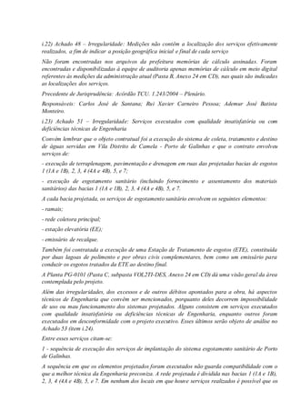 i.22) Achado 48 – Irregularidade: Medições não contêm a localização dos serviços efetivamente
realizados, a fim de indicar a posição geográfica inicial e final de cada serviço
Não foram encontradas nos arquivos da prefeitura memórias de cálculo assinadas. Foram
encontradas e disponibilizadas à equipe de auditoria apenas memórias de cálculo em meio digital
referentes às medições da administração atual (Pasta B, Anexo 24 em CD), nas quais são indicadas
as localizações dos serviços.
Precedente de Jurisprudência: Acórdão TCU. 1.243/2004 – Plenário.
Responsáveis: Carlos José de Santana; Rui Xavier Carneiro Pessoa; Ademur José Batista
Monteiro.
i.23) Achado 51 – Irregularidade: Serviços executados com qualidade insatisfatória ou com
deficiências técnicas de Engenharia
Convém lembrar que o objeto contratual foi a execução do sistema de coleta, tratamento e destino
de águas servidas em Vila Distrito de Camela - Porto de Galinhas e que o contrato envolveu
serviços de:
- execução de terraplenagem, pavimentação e drenagem em ruas das projetadas bacias de esgotos
1 (1A e 1B), 2, 3, 4 (4A e 4B), 5, e 7;
- execução de esgotamento sanitário (incluindo fornecimento e assentamento dos materiais
sanitários) das bacias 1 (1A e 1B), 2, 3, 4 (4A e 4B), 5, e 7.
A cada bacia projetada, os serviços de esgotamento sanitário envolvem os seguintes elementos:
- ramais;
- rede coletora principal;
- estação elevatória (EE);
- emissário de recalque.
Também foi contratada a execução de uma Estação de Tratamento de esgotos (ETE), constituída
por duas lagoas de polimento e por obras civis complementares, bem como um emissário para
conduzir os esgotos tratados da ETE ao destino final.
A Planta PG-0101 (Pasta C, subpasta VOL2TI-DES, Anexo 24 em CD) dá uma visão geral da área
contemplada pelo projeto.
Além das irregularidades, dos excessos e de outros débitos apontados para a obra, há aspectos
técnicos de Engenharia que convêm ser mencionados, porquanto deles decorrem impossibilidade
de uso ou mau funcionamento dos sistemas projetados. Alguns consistem em serviços executados
com qualidade insatisfatória ou deficiências técnicas de Engenharia, enquanto outros foram
executados em desconformidade com o projeto executivo. Esses últimos serão objeto de análise no
Achado 53 (item i.24).
Entre esses serviços citam-se:
1 - sequência de execução dos serviços de implantação do sistema esgotamento sanitário de Porto
de Galinhas.
A sequência em que os elementos projetados foram executados não guarda compatibilidade com o
que a melhor técnica da Engenharia preconiza. A rede projetada é dividida nas bacias 1 (1A e 1B),
2, 3, 4 (4A e 4B), 5, e 7. Em nenhum dos locais em que houve serviços realizados é possível que os
 