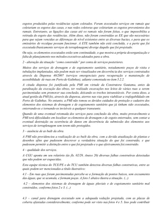 esgotos produzidos pelas residências sejam coletados. Foram executados serviços em ramais que
coletariam os esgotos das casas, e nas redes coletoras que coletariam os esgotos provenientes dos
ramais. Entretanto, as ligações das casas até os ramais não foram feitas, o que impossibilita a
retirada do esgoto das residências. Além disso, não foram construídas as EE que são necessárias
para que sejam vencidas as diferenças de nível existentes entre as diversas bacias, e para que os
emissários de recalque possam funcionar. A ETE também não está concluída, e a parte que foi
executada (basicamente serviços de terraplenagem) diverge daquilo que foi projetado.
Ou seja, os elementos executados estão sem continuidade, o que mostra a própria desorganização e
falta de planejamento nos métodos executivos adotados para a obra.
2 - alteração da situação “como construído” por conta de serviços posteriores.
Muitos dos serviços de drenagem e de esgotamento sanitário, notadamente poços de visita e
tubulações implantadas, não podem mais ser visualizados em decorrência dos serviços contratados
através da Dispensa 40/2007 (serviços emergenciais para recuperação e manutenção de
acessibilidade de ruas em Porto de Galinhas), adiante comentada no item 5.2.2.
A citada dispensa foi justificada pela PMI em virtude da Construtora Gautama, antes da
paralisação da execução das obras, ter realizado escavações nos leitos de várias ruas a serem
pavimentadas sem promover sua conclusão, deixando os trechos intransitáveis. Por conta disso, a
atual gestão da PMI fez, através da dispensa, aterros nas vias para viabilizar a trafegabilidade em
Porto de Galinhas. No entanto, a PMI não tomou os devidos cuidados de proteção e cadastro dos
elementos dos sistemas de drenagem e de esgotamento sanitário que já tinham sido executados,
enterrando-os e tornando-os invisíveis a qualquer transeunte.
Quando de uma eventual retomada dos serviços para conclusão da obra, muito provavelmente a
PMI terá dificuldades em localizar os elementos de drenagem e de esgoto enterrados, sem contar a
eventual destruição ou ocorrência de danos em decorrência da submissão dos elementos aos
serviços de terraplenagem sem terem sido protegidos.
3 – ausência de as built da obra.
A PMI não providenciou a realização de as built da obra, com a devida atualização de plantas e
desenhos afins que pudessem descrever a verdadeira situação do que foi construído, e que
pudessem permitir a distinção entre o que foi projetado e o que efetivamente foi construído.
4 – qualidade dos serviços.
A CGU aponta em seu relatório (às fls. 02/29, Anexo 20) diversas falhas construtivas detectadas
que não podem ser esquecidas.
Esta equipe técnica do TCE/PE e do TCU também detectou diversas falhas construtivas, entre as
quais podem ser mencionadas a título ilustrativo:
4.1 - Em ruas que foram pavimentadas percebe-se a formação de pontos baixos, sem escoamento
das águas, que se acumula, e formam poças. A foto 1 abaixo ilustra a situação. (...)
4.2 – elementos dos sistemas de drenagem de águas pluviais e de esgotamento sanitário mal
construídos, conforme fotos 2 e 3. (...)
4.3 – canal para drenagem executado sem a adequada vedação projetada, com as placas de
coberta afastadas consideravelmente, conforme pode ser visto nas fotos 4 e 5. Isso pode contribuir
 