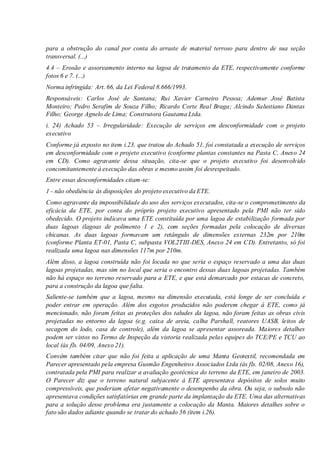 para a obstrução do canal por conta do arraste de material terroso para dentro de sua seção
transversal. (...)
4.4 – Erosão e assoreamento interno na lagoa de tratamento da ETE, respectivamente conforme
fotos 6 e 7. (...)
Norma infringida: Art. 66, da Lei Federal 8.666/1993.
Responsáveis: Carlos José de Santana; Rui Xavier Carneiro Pessoa; Ademur José Batista
Monteiro; Pedro Serafim de Souza Filho; Ricardo Corte Real Braga; Alcindo Salustiano Dantas
Filho; George Agnelo de Lima; Construtora Gautama Ltda.
i. 24) Achado 53 – Irregularidade: Execução de serviços em desconformidade com o projeto
executivo
Conforme já exposto no item i.23, que tratou do Achado 51, foi constatada a execução de serviços
em desconformidade com o projeto executivo (conforme plantas constantes na Pasta C, Anexo 24
em CD). Como agravante dessa situação, cita-se que o projeto executivo foi desenvolvido
concomitantemente à execução das obras e mesmo assim foi desrespeitado.
Entre essas desconformidades citam-se:
1 - não obediência às disposições do projeto executivo da ETE.
Como agravante da impossibilidade do uso dos serviços executados, cita-se o comprometimento da
eficácia da ETE, por conta do próprio projeto executivo apresentado pela PMI não ter sido
obedecido. O projeto indicava uma ETE constituída por uma lagoa de estabilização formada por
duas lagoas (lagoas de polimento 1 e 2), com seções formadas pela colocação de diversas
chicanas. As duas lagoas formavam um retângulo de dimensões externas 232m por 210m
(conforme Planta ET-01, Pasta C, subpasta VOL2TIII-DES, Anexo 24 em CD). Entretanto, só foi
realizada uma lagoa nas dimensões 117m por 210m.
Além disso, a lagoa construída não foi locada no que seria o espaço reservado a uma das duas
lagoas projetadas, mas sim no local que seria o encontro dessas duas lagoas projetadas. Também
não há espaço no terreno reservado para a ETE, e que está demarcado por estacas de concreto,
para a construção da lagoa que falta.
Saliente-se também que a lagoa, mesmo na dimensão executada, está longe de ser concluída e
poder entrar em operação. Além dos esgotos produzidos não poderem chegar à ETE, como já
mencionado, não foram feitas as proteções dos taludes da lagoa, não foram feitas as obras civis
projetadas no entorno da lagoa (e.g. caixa de areia, calha Parshall, reatores UASB, leitos de
secagem do lodo, casa de controle), além da lagoa se apresentar assoreada. Maiores detalhes
podem ser vistos no Termo de Inspeção da vistoria realizada pelas equipes do TCE/PE e TCU ao
local (às fls. 04/09, Anexo 21).
Convém também citar que não foi feita a aplicação de uma Manta Geotextil, recomendada em
Parecer apresentado pela empresa Gusmão Engenheiros Associados Ltda (às fls. 02/08, Anexo 16),
contratada pela PMI para realizar a avaliação geotécnica do terreno da ETE, em janeiro de 2003.
O Parecer diz que o terreno natural subjacente à ETE apresentava depósitos de solos muito
compressíveis, que poderiam afetar negativamente o desempenho da obra. Ou seja, o subsolo não
apresentava condições satisfatórias em grande parte da implantação da ETE. Uma das alternativas
para a solução desse problema era justamente a colocação da Manta. Maiores detalhes sobre o
fato são dados adiante quando se tratar do achado 56 (item i.26).
 