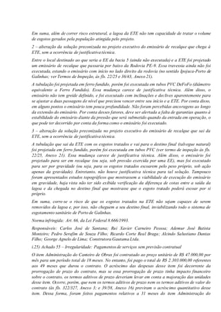 Em suma, além de correr risco estrutural, a lagoa da ETE não tem capacidade de tratar o volume
de esgotos gerados pela população atingida pelo projeto.
2 – alteração da solução preconizada no projeto executivo do emissário de recalque que chega à
ETE, sem a ocorrência de justificativa técnica.
Entre o local destinado ao que seria a EE da bacia 5 (ainda não executada) e a ETE foi projetado
um emissário de recalque que passaria por baixo da Rodovia PE-9. Essa travessia ainda não foi
executada, estando o emissário com início no lado direito da rodovia (no sentido Ipojuca-Porto de
Galinhas; ver Termos de Inspeção, às fls. 22/25 e 36/43, Anexo 21).
A tubulação foi projetada em ferro fundido, porém foi executada em tubos PVC DeFoFo (diâmetro
equivalente a Ferro Fundido). Essa mudança carece de justificativa técnica. Além disso, o
emissário não tem greide definido, e foi executado com inclinações e declives aparentemente para
se ajustar a duas passagens de nível que precisou vencer entre seu início e a ETE. Por conta disso,
em alguns pontos o emissário tem pouca profundidade. Não foram percebidas ancoragens ao longo
da extensão do emissário. Por conta desses fatores, deve ser alertada a falta de garantias quanto à
estabilidade do emissário diante da pressão que será submetido quando da entrada em operação, o
que pode ter decorrido por conta da forma como o emissário foi executado.
3 – alteração da solução preconizada no projeto executivo do emissário de recalque que sai da
ETE, sem a ocorrência de justificativa técnica.
A tubulação que sai da ETE com os esgotos tratados e vai para o destino final (talvegue natural)
foi projetada em ferro fundido, porém foi executada em tubos PVC (ver termo de inspeção às fls.
22/25, Anexo 21). Essa mudança carece de justificativa técnica. Além disso, o emissário foi
projetado para ser em recalque (ou seja, sob pressão exercida por uma EE), mas foi executado
para ser por gravidade (ou seja, para os esgotos tratados escoarem pelo peso próprio, sob ação
apenas da gravidade). Entretanto, não houve justificativa técnica para tal solução. Tampouco
foram apresentados estudos topográficos que mostrassem a viabilidade de execução do emissário
em gravidade, haja vista não ter sido exibida verificação da diferença de cotas entre a saída da
lagoa e da chegada no destino final que mostrasse que o esgoto tratado poderá escoar por si
próprio.
Em suma, corre-se o risco de que os esgotos tratados na ETE não sejam capazes de serem
removidos da lagoa e, por isso, não cheguem a seu destino final, inviabilizando todo o sistema de
esgotamento sanitário de Porto de Galinhas.
Norma infringida: Art. 66, da Lei Federal 8.666/1993.
Responsáveis: Carlos José de Santana; Rui Xavier Carneiro Pessoa; Ademur José Batista
Monteiro; Pedro Serafim de Souza Filho; Ricardo Corte Real Braga; Alcindo Salustiano Dantas
Filho; George Agnelo de Lima; Construtora Gautama Ltda.
i.25) Achado 55 – Irregularidade: Pagamentos de serviços sem previsão contratual
O item Administração do Canteiro de Obras foi contratado ao preço unitário de R$ 47.000,00 por
mês para um período total de 18 meses. No entanto, foi pago o total de R$ 2.303.000,00 referentes
aos 49 meses que durou o contrato. O acréscimo das despesas desse item foi decorrente da
prorrogação de prazo do contrato, mas se essa prorrogação de prazo tinha impacto financeiro
sobre o contrato, os termos aditivos de prazo deveriam levar em conta a majoração das unidades
desse item. Ocorre, porém, que nem os termos aditivos de prazo nem os termos aditivos de valor do
contrato (às fls. 322/327, Anexo 3; e 39/58, Anexo 16) previram o acréscimo quantitativo desse
item. Dessa forma, foram feitos pagamentos relativos a 31 meses do item Administração do
 