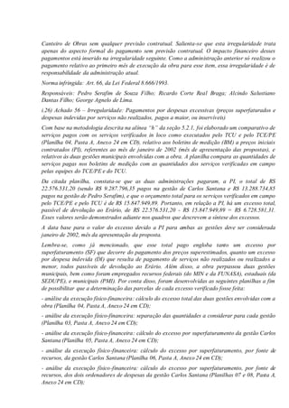 Canteiro de Obras sem qualquer previsão contratual. Salienta-se que esta irregularidade trata
apenas do aspecto formal do pagamento sem previsão contratual. O impacto financeiro desses
pagamentos está inserido na irregularidade seguinte. Como a administração anterior só realizou o
pagamento relativo ao primeiro mês de execução da obra para esse item, essa irregularidade é de
responsabilidade da administração atual.
Norma infringida: Art. 66, da Lei Federal 8.666/1993.
Responsáveis: Pedro Serafim de Souza Filho; Ricardo Corte Real Braga; Alcindo Salustiano
Dantas Filho; George Agnelo de Lima.
i.26) Achado 56 – Irregularidade: Pagamentos por despesas excessivas (preços superfaturados e
despesas indevidas por serviços não realizados, pagos a maior, ou inservíveis)
Com base na metodologia descrita na alínea “h” da seção 5.2.1, foi elaborado um comparativo de
serviços pagos com os serviços verificados in loco como executados pelo TCU e pelo TCE/PE
(Planilha 04, Pasta A, Anexo 24 em CD), relativo aos boletins de medição (BM) a preços iniciais
contratados (PI), referentes ao mês de janeiro de 2002 (mês de apresentação das propostas), e
relativos às duas gestões municipais envolvidas com a obra. A planilha compara as quantidades de
serviços pagas nos boletins de medição com as quantidades dos serviços verificadas em campo
pelas equipes do TCE/PE e do TCU.
Da citada planilha, constata-se que as duas administrações pagaram, a PI, o total de RS
22.576.531,20 (sendo R$ 9.287.796,35 pagos na gestão de Carlos Santana e R$ 13.288.734,85
pagos na gestão de Pedro Serafim), e que o orçamento total para os serviços verificados em campo
pelo TCE/PE e pelo TCU é de R$ 15.847.949,89. Portanto, em relação a PI, há um excesso total,
passível de devolução ao Erário, de RS 22.576.531,20 - R$ 15.847.949,89 = R$ 6.728.581,31.
Esses valores serão demonstrados adiante nos quadros que descrevem a síntese dos excessos.
A data base para o valor do excesso devido a PI para ambas as gestões deve ser considerada
janeiro de 2002, mês da apresentação da proposta.
Lembra-se, como já mencionado, que esse total pago engloba tanto um excesso por
superfaturamento (SF) que decorre do pagamento dos preços superestimados, quanto um excesso
por despesa indevida (DI) que resulta de pagamento de serviços não realizados ou realizados a
menor, todos passíveis de devolução ao Erário. Além disso, a obra perpassou duas gestões
municipais, bem como foram empregados recursos federais (do MIN e da FUNASA), estaduais (da
SEDUPE), e municipais (PMI). Por conta disso, foram desenvolvidas as seguintes planilhas a fim
de possibilitar que a determinação das parcelas de cada excesso verificado fosse feita:
- análise da execução físico-financeira: cálculo do excesso total das duas gestões envolvidas com a
obra (Planilha 04, Pasta A, Anexo 24 em CD);
- análise da execução físico-financeira: separação das quantidades a considerar para cada gestão
(Planilha 03, Pasta A, Anexo 24 em CD);
- análise da execução físico-financeira: cálculo do excesso por superfaturamento da gestão Carlos
Santana (Planilha 05, Pasta A, Anexo 24 em CD);
- análise da execução físico-financeira: cálculo do excesso por superfaturamento, por fonte de
recursos, da gestão Carlos Santana (Planilha 06, Pasta A, Anexo 24 em CD);
- análise da execução físico-financeira: cálculo do excesso por superfaturamento, por fonte de
recursos, dos dois ordenadores de despesas da gestão Carlos Santana (Planilhas 07 e 08, Pasta A,
Anexo 24 em CD);
 
