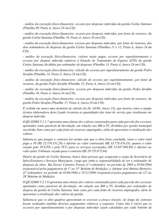 - análise da execução físico-financeira: excesso por despesas indevidas da gestão Carlos Santana
(Planilha 09, Pasta A, Anexo 24 em CD);
- análise da execução físico-financeira: excesso por despesas indevidas, por fonte de recursos, da
gestão Carlos Santana (Planilha 10, Pasta A, Anexo 24 em CD);
- análise da execução físico-financeira: excesso por despesas indevidas, por fonte de recursos, dos
dois ordenadores de despesas da gestão Carlos Santana (Planilhas 11 e 12, Pasta A, Anexo 24 em
CD);
- análise da execução físico-financeira: valores totais pagos, excesso por superfaturamento e
excesso por despesa indevida relativos à Estação de Tratamento de Esgotos (ETE) da gestão
Carlos Santana, divididos por ordenador de despesas (Planilha 13, Pasta A, Anexo 24 em CD);
- análise da execução físico-financeira: cálculo do excesso por superfaturamento da gestão Pedro
Serafim (Planilha 14, Pasta A, Anexo 24 em CD);
- análise da execução físico-financeira: cálculo do excesso por superfaturamento, por fonte de
recursos, da gestão Pedro Serafim (Planilha 15, Pasta A, Anexo 24 em CD);
- análise da execução físico-financeira: excesso por despesas indevidas da gestão Pedro Serafim
(Planilha 16, Pasta A, Anexo 24 em CD);
- análise da execução físico-financeira: excesso por despesas indevidas, por fonte de recursos, da
gestão Pedro Serafim (Planilha 17, Pasta A, Anexo 24 em CD);
É exibida em anexo uma memória de cálculo (às fls. 44/86, Anexo 23), que mostra como a equipe
técnica elaboradora deste Laudo levantou as quantidades dos itens de serviço que resultaram em
despesa indevida.
O QUADRO 5.2.1.7 apresenta uma síntese dos valores constatados para cada parcela dos excessos
apontados como passíveis de devolução, em relação aos BM a PI, divididos por gestão municipal
envolvida, bem como por cada fonte de recursos empregados, além de apresentar a totalização dos
valores.
Salienta-se que porque o contrato foi extinto sem que a obra fosse concluída, tanto o valor total
pago a PI (RS 22.576.531,20) é inferior ao valor contratado (R$ 33.778.476,35), quanto o valor
orçado pelo TCE/PE e pelo TCU para os serviços executados (R$ 15.847.949,89) é inferior ao
valor pelos Tribunais orçado para o contrato (R$ 29.755.675,64).
Dentro da gestão de Carlos Santana, houve duas pessoas que ocuparam o cargo de Secretário de
Infra-Estrutura e Serviços Municipais, cargo que tinha a responsabilidade de ser o ordenador de
despesas da obra: Rui Xavier Carneiro Pessoa (1º ordenador), no período de 2003 a 01/04/2004
(responsável pelos pagamentos do 1º ao 11º Boletim de Medição); e Ademur José Batista Monteiro
(2º ordenador), no período de 02/04/2004 a 31/12/2004 (responsável pelos pagamentos do 12º ao
26º Boletim de Medição).
O QUADRO 5.2.1.8 apresenta uma síntese dos valores constatados para cada parcela dos excessos
apontados como passíveis de devolução, em relação aos BM a PI, divididos por ordenador de
despesa da gestão de Carlos Santana, bem como por cada fonte de recursos empregados, além de
apresentar a totalização dos valores da gestão.
Salienta-se que os dois quadros apresentam os excessos a preços iniciais. Ao longo do contrato
foram realizados também diversos pagamentos relativos a reajustes. Como não é viável que os
excessos por superfaturamento e por despesas indevidas sejam calculados por cada boletim de
 