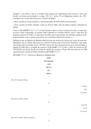 medição, e, de forma a não a se estimar uma quantia que seguramente não exceda o valor real
devido, na forma preconizada no artigo 210, §1º, inciso II, do Regimento Interno do TCU,
considerar-se-á como data-base para o cálculo do débito:
- para a gestão de Carlos Santana: o mês de dezembro de 2004, último mês da gestão;
- para a gestão de Pedro Serafim: o mês de abril de 2007, data do último reajuste solicitado na
gestão.
Como os QUADROS 5.2.1.7 e 5.2.1.8 apresentam valores a preços iniciais, deverão os totais dos
excessos serem reajustados, no mesmo índice adotado no contrato (INCC), entre a data-base da
proposta (janeiro de 2002) e a data-base do débito para cada gestão. Os referidos quadros serão
reapresentados com os ajustes necessários nas conclusões finais deste Laudo. (...)
Salienta-se que no Boletim de Medição final foi feito um estorno de valores por conta de materiais
hidráulicos que já tinham sido postos no canteiro de obras pela Construtora Gautama e que ainda
não tinham sido assentados (às fls. 285/300, Anexo 14). Esse material passou para a propriedade e
guarda da PMI após a extinção do contrato. O QUADRO 5.2.1.9 exibe o valor do estorno de R$
343.933,98, que já foi levado em conta no cálculo do excesso a PI por DI com recursos da PMI
apontado para a gestão de Pedro Serafim no QUADRO 5.2.1.7.
QUADRO 5.2.1.9 – Estorno no Boletim de Medição final
ITEM
Discriminação
UND
QUANT
P.U.
TOTAL
1
Tubo PVC Vinilfort 100mm
m
3.744,00
9,36
35.043,84
2
Tubo PVC Vinilfort 150mm
m
9.384,00
18,92
177.545,28
3
Tubo PVC Vinilfort 150mm corrugado
m
 