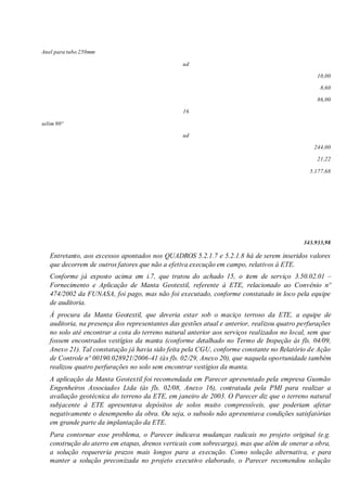 Anel para tubo 250mm
ud
10,00
8,60
86,00
16
selim 90º
ud
244,00
21,22
5.177,68
343.933,98
Entretanto, aos excessos apontados nos QUADROS 5.2.1.7 e 5.2.1.8 há de serem inseridos valores
que decorrem de outros fatores que não a efetiva execução em campo, relativos à ETE.
Conforme já exposto acima em i.7, que tratou do achado 15, o item de serviço 3.50.02.01 –
Fornecimento e Aplicação de Manta Geotextil, referente à ETE, relacionado ao Convênio nº
474/2002 da FUNASA, foi pago, mas não foi executado, conforme constatado in loco pela equipe
de auditoria.
À procura da Manta Geotextil, que deveria estar sob o maciço terroso da ETE, a equipe de
auditoria, na presença dos representantes das gestões atual e anterior, realizou quatro perfurações
no solo até encontrar a cota do terreno natural anterior aos serviços realizados no local, sem que
fossem encontrados vestígios da manta (conforme detalhado no Termo de Inspeção às fls. 04/09,
Anexo 21). Tal constatação já havia sido feita pela CGU, conforme constante no Relatório de Ação
de Controle nº 00190.028921/2006-41 (às fls. 02/29, Anexo 20), que naquela oportunidade também
realizou quatro perfurações no solo sem encontrar vestígios da manta.
A aplicação da Manta Geotextil foi recomendada em Parecer apresentado pela empresa Gusmão
Engenheiros Associados Ltda (às fls. 02/08, Anexo 16), contratada pela PMI para realizar a
avaliação geotécnica do terreno da ETE, em janeiro de 2003. O Parecer diz que o terreno natural
subjacente à ETE apresentava depósitos de solos muito compressíveis, que poderiam afetar
negativamente o desempenho da obra. Ou seja, o subsolo não apresentava condições satisfatórias
em grande parte da implantação da ETE.
Para contornar esse problema, o Parecer indicava mudanças radicais no projeto original (e.g.
construção do aterro em etapas, drenos verticais com sobrecarga), mas que além de onerar a obra,
a solução requereria prazos mais longos para a execução. Como solução alternativa, e para
manter a solução preconizada no projeto executivo elaborado, o Parecer recomendou solução
 