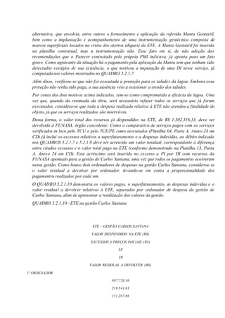 alternativa, que envolvia, entre outros o fornecimento e aplicação da referida Manta Geotextil,
bem como a implantação e acompanhamento de uma instrumentação geotécnica composta de
marcos superficiais locados na crista dos aterros (diques) da ETE. A Manta Geotextil foi inserida
na planilha contratual, mas a instrumentação não. Esse fato em si, de não adoção das
recomendações que o Parecer contratado pela própria PMI indicava, já aponta para um fato
grave. Como agravante da situação há o pagamento pela aplicação da Manta sem que tenham sido
detectados vestígios de sua existência, o que motivou a imputação de uma DI nesse serviço, já
computada nos valores mostrados no QUADRO 5.2.1.7.
Além disso, verificou-se que não foi executada a proteção para os taludes da lagoa. Embora essa
proteção não tenha sido paga, a sua ausência veio a ocasionar a erosão dos taludes.
Por conta dos dois motivos acima indicados, tem-se como comprometida a eficácia da lagoa. Uma
vez que, quando da retomada da obra, será necessário refazer todos os serviços que já foram
executados, considera-se que toda a despesa realizada relativa à ETE não atendeu a finalidade do
objeto, já que os serviços realizados são inservíveis.
Dessa forma, o valor total dos recursos já despendidos na ETE, de R$ 1.302.316,33, deve ser
devolvido à FUNASA, órgão concedente. Como o comparativo de serviços pagos com os serviços
verificados in loco pelo TCU e pelo TCE/PE como executados (Planilha 04, Pasta A, Anexo 24 em
CD) já inclui os excessos relativos a superfaturamento e a despesas indevidas, ao débito indicado
nos QUADROS 5.2.1.7 e 5.2.1.8 deve ser acrescido um valor residual, correspondente à diferença
entre citados excessos e o valor total pago na ETE (conforme demonstrado na Planilha 13, Pasta
A, Anexo 24 em CD). Esse acréscimo será inserido no excesso a PI por DI com recursos da
FUNASA apontado para a gestão de Carlos Santana, uma vez que todos os pagamentos ocorreram
nessa gestão. Como houve dois ordenadores de despesas na gestão Carlos Santana, considerou-se
o valor residual a devolver por ordenador, levando-se em conta a proporcionalidade dos
pagamentos realizados por cada um.
O QUADRO 5.2.1.10 demonstra os valores pagos, o superfaturamento, as despesas indevidas e o
valor residual a devolver relativos à ETE, separados por ordenador de despesa da gestão de
Carlos Santana, além de apresentar a totalização dos valores da gestão.
QUADRO 5.2.1.10 –ETE na gestão Carlos Santana
ETE – GESTÃO CARLOS SANTANA
VALOR DESPENDIDO NA ETE (R$)
EXCESSOS A PREÇOS INICIAIS (R$)
SF
DI
VALOR RESIDUAL A DEVOLVER (R$)
1º ORDENADOR
897.720,10
219.541,63
151.287,86
 