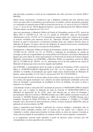 pela descrição, presumia-se tratar de um complemento das obras previstas no Contrato PMI nº
060/2003.
Diante dessas constatações, considerou-se que a diligência realizada não fora suficiente para
trazer aos autos todos os documentos necessários para se analisar o mérito da matéria, propondo-
se a realização de inspeção junto à PMI, na forma prevista no art. 41, inciso II, da Lei nº 8.443/92,
c/c art. 1º, inciso II e art. 240 do Regimento Interno, o que foi deferido pelo Exmº Ministro Relator
Ubiratan Aguiar, em despacho à fl. 149, vol. P.
Após essa autorização, o Ministério Público do Estado de Pernambuco enviou ao TCU, através do
Ofício PJCI nº 329/2007 (à fl. 150, vol. P.), datado de 25/05/2007, cópia do Procedimento
Administrativo (às fls. 151/155, vol. P.) instaurado por aquele órgão com o objetivo de investigar
as notícias veiculadas pela imprensa acerca da “Operação Navalha”, realizada pela Polícia
Federal, na qual se mencionava a Construtora Gautama Ltda, que realizava diversas obras no
Município de Ipojuca. Na época, diversos dos dirigentes da empresa foram presos cautelarmente
por irregularidades praticadas na execução de obras públicas.
Paralelamente, o Ministério Público do Estado de Pernambuco solicitou, através do Ofício PJCI nº
212/2007 (às fls. 156/158, vol. P.), ao TCE/PE a realização de providências no sentido de
investigar as diversas irregularidades nas contas públicas da Prefeitura e da Câmara Municipal de
Ipojuca que eram objeto de várias representações na Promotoria de Justiça da Comarca daquele
Município. Anteriormente, em 05/06/2006, o Ministério Público já requisitara, através do Ofício
PJCI nº 227/2006 (às fls. 160/161, vol. P.), informações acerca de uma auditoria nas contas do
Município de Ipojuca que estava em curso naquela oportunidade.
Em 07/08/2007, a Controladoria Geral da União no Estado de Pernambuco (CGU), através do
Ofício nº 25508/2007/GAB/CGU-Regional/PE (à fl. 164, vol. P.), requereu, com o objetivo de
subsidiar os trabalhos de fiscalização que aquele órgão estava desenvolvendo no Município de
Ipojuca, cópias das folhas 15 a 95, Anexo 2, do processo TCU TC nº 017878/2005-3.
Ciente da atuação da CGU no mesmo objeto de que tratava o referido processo, a Secex-PE entrou
em contato com aquela instituição com o objetivo de coletar informações atualizadas acerca das
obras de drenagem e pavimentação na localidade de Porto de Galinhas, nas quais se daria a
inspeção a ser realizada.
A fiscalização levada a cabo pela CGU em função do processo nº 00190.028921/2006-41 daquele
órgão, que veio a resultar no Relatório de Ação de Controle Nº 00190.028921/2006-41 no
Município de Ipojuca/PE (às fls. 02/29, Anexo 20), detectou que as obras de drenagem e
pavimentação, além do Convênio nº 300/2002 firmado com o MIN, também receberam recursos do
Convênio nº 348/2004 (firmado também com o MIN), do Convênio nº 474/2002 firmado com a
Fundação Nacional de Saúde (FUNASA), dos Convênios estaduais n° 13/2004 e n° 07/2005,
firmados com a Secretaria de Desenvolvimento Urbano e Projetos Especiais (SEDUPE), além da
aplicação de recursos próprios da PMI.
Como a competência para fiscalizar a aplicação dos recursos estaduais e municipais cabe ao
TCE/PE, foram realizadas reuniões entre os técnicos dos três órgãos com o objetivo de se
vislumbrar a melhor solução para fiscalizar de forma efetiva as obras em comento. Concluiu-se,
então, pela necessidade de uma auditoria em conjunto, tendo em vista as seguintes constatações:
a) os pagamentos estavam sendo efetuados a partir de diversas contas correntes que não
correspondiam às contas específicas dos convênios;
 