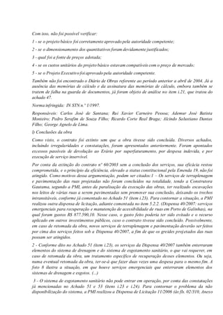 Com isso, não foi possível verificar:
1 - se o projeto básico foi corretamente aprovado pela autoridade competente;
2 - se o dimensionamento dos quantitativos foram devidamente justificados;
3 - qual foi a fonte de preços adotada;
4 - se os custos unitários do projeto básico estavam compatíveis com o preço de mercado;
5 - se o Projeto Executivo foi aprovado pela autoridade competente.
Também não foi encontrado o Diário de Obras referente ao período anterior a abril de 2004. Já a
ausência das memórias de cálculo e da assinatura das memórias de cálculo, embora também se
tratem de falha na guarda de documentos, já foram objeto de análise no item i.21, que tratou do
achado 47.
Norma infringida: IN STN n.º 1/1997.
Responsáveis: Carlos José de Santana; Rui Xavier Carneiro Pessoa; Ademur José Batista
Monteiro; Pedro Serafim de Souza Filho; Ricardo Corte Real Braga; Alcindo Salustiano Dantas
Filho; George Agnelo de Lima.
l) Conclusões da obra
Como visto, o contrato foi extinto sem que a obra tivesse sido concluída. Diversos achados,
incluindo irregularidades e constatações, foram apresentados anteriormente. Foram apontados
excessos passíveis de devolução ao Erário por superfaturamento, por despesa indevida, e por
execução de serviço inservível.
Por conta da extinção do contrato nº 60/2003 sem a conclusão dos serviços, sua eficácia restou
comprometida, e o princípio da eficiência, elevado a status constitucional pela Emenda 19, não foi
atingido. Como motivos dessa argumentação, podem ser citados:1 – Os serviços de terraplenagem
e pavimentação das ruas projetadas não foram concluídos na totalidade, tendo a Construtora
Gautama, segundo a PMI, antes da paralisação da execução das obras, ter realizado escavações
nos leitos de várias ruas a serem pavimentadas sem promover sua conclusão, deixando os trechos
intransitáveis, conforme já comentado no Achado 51 (item i.23). Para contornar a situação, a PMI
realizou outra dispensa de licitação, adiante comentada no item 5.2.2. (Dispensa 40/2007: serviços
emergenciais para recuperação e manutenção de acessibilidade de ruas em Porto de Galinhas), na
qual foram gastos R$ 877.590,10. Nesse caso, o gasto feito poderia ter sido evitado e o recurso
aplicado em outros investimentos públicos, caso o contrato tivesse sido concluído. Possivelmente,
em caso de retomada da obra, novos serviços de terraplenagem e pavimentação deverão ser feitos
por cima dos serviços feitos sob a Dispensa 40/2007, a fim de que os greides projetados das ruas
possam ser atingidos.
2 - Conforme dito no Achado 51 (item i.23), os serviços da Dispensa 40/2007 também enterraram
elementos do sistema de drenagem e do sistema de esgotamento sanitário, o que vai requerer, em
caso de retomada da obra, um tratamento específico de recuperação desses elementos. Ou seja,
numa eventual retomada da obra, ter-se-á que fazer duas vezes uma despesa para o mesmo fim. A
foto 8 ilustra a situação, em que houve serviços emergenciais que enterraram elementos dos
sistemas de drenagem e esgotos. (...)
3 - O sistema de esgotamento sanitário não pode entrar em operação, por conta das constatações
já mencionadas no Achado 51 e 53 (itens i.23 e i.24). Para contornar o problema da não
disponibilização do sistema, a PMI realizou a Dispensa de Licitação 11/2006 (às fls. 02/310, Anexo
 