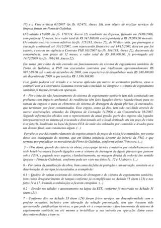 17) e a Concorrência 03/2007 (às fls. 02/473, Anexo 18), com objeto de realizar serviços de
limpeza fossas em Porto de Galinhas.
O Contrato 11/2006 (às fls. 170/174, Anexo 22) resultante da dispensa, firmado em 29/03/2006,
com prazo de 12 meses, teve valor total de R$ 347.868,00, correspondente a R$ 28.989,00 mensais.
O contrato teve três termos aditivos (às fls. 175/183, Anexo 22), de 90 dias cada, que prorrogou a
execução contratual até 30/12/2007, com repercussão financeira até 14/12/2007, data em que foi
extinto, e entrou em vigência o Contrato PMI 103/2007 (às fls. 184/195, Anexo 22), decorrente da
concorrência, com prazo de 12 meses, e valor total de R$ 388.800,00, já prorrogado até
14/12/2009 (às fls. 196/198, Anexo 22).
Em suma, por conta da não entrada em funcionamento do sistema de esgotamento sanitário de
Porto de Galinhas, a PMI tem executados contratos que totalizaram aproximadamente R$
997.569,00 até o mês de dezembro de 2008, com expectativa de desembolsar mais R$ 388.800,00
até dezembro de 2009, o que totaliza R$ 1.386.369,00.
Esse gasto poderia ser evitado e o recurso aplicado em outros investimentos públicos, caso o
contrato com a Construtora Gautama tivesse sido concluído na íntegra e o sistema de esgotamento
sanitário já tivesse entrado em operação.
4 – Por conta do não funcionamento do sistema de esgotamento sanitário tem sido constatado um
problema com impacto ambiental. As residências têm feito ligações diretas (clandestinas) para os
ramais de esgotos e para os elementos do sistema de drenagem de águas pluviais já executados,
que terminam por ficar contaminados. Esse esgoto, como já dito, tem sido recolhido através de
outras contratações, oriundas da Dispensa de Licitação 11/2006 e da Concorrência 03/2007.
Segundo informações obtidas com o representante da atual gestão, parte dos esgotos são jogados
(irregularmente) no sistema já executado e direcionado até o local destinado até um poço de visita
(ver foto 9), localizado no local da futura EE4, de onde são coletados por caminhão e levados para
um destino final, sem tratamento algum. (...)
Percebe-se que há transbordamento de esgotos através de poços de visita já construídos, por conta
desse uso inadequado do sistema, que em última instância decorre da inépcia da PMI, e que
termina por prejudicar os moradores de Porto de Galinhas, conforme a foto 10 mostra. (...)
5 - Além disso, quando da vistoria às obras, esta equipe técnica constatou que estabelecimento da
rede hoteleira estava fazendo ligações com o sistema de drenagem de águas pluviais que passam
sob a PE-9, e jogando seus esgotos, clandestinamente, na margem direita da rodovia (no sentido
Ipojuca – Porto de Galinhas), conforme pode ser visto nas fotos 11, 12 e 13 abaixo. (...)
6 – Por conta da paralisação da obra, bem como da falta de proteção e conservação, constata-se a
deterioração de serviços já executados, a exemplo de:
6.1 – Quebra de caixas coletoras do sistema de drenagem e do sistema de esgotamento sanitário,
bem como desaparecimento de tampas conforme já exemplificado no Achado 51 (item i.23) e nas
fotos 14 a 17, levando as tubulações a ficarem entupidas. (...)
6.2 – Erosão nos taludes e assoreamento na lagoa da ETE, conforme já mostrado no Achado 51
(item i.23).
7 - Conforme dito no Achado 53 (item i.24) foram feitos serviços em desconformidade com o
projeto executivo, inclusive com alteração da solução preconizada, sem que tivessem sido
apresentadas justificativas técnicas, o que pode vir a comprometer o funcionamento do sistema de
esgotamento sanitário, ou até mesmo a inviabilizar a sua entrada em operação. Entre essas
desconformidades, citam-se:
 