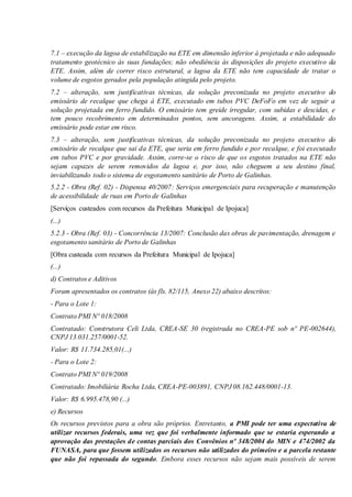 7.1 – execução da lagoa de estabilização na ETE em dimensão inferior à projetada e não adequado
tratamento geotécnico às suas fundações; não obediência às disposições do projeto executivo da
ETE. Assim, além de correr risco estrutural, a lagoa da ETE não tem capacidade de tratar o
volume de esgotos gerados pela população atingida pelo projeto.
7.2 – alteração, sem justificativas técnicas, da solução preconizada no projeto executivo do
emissário de recalque que chega à ETE, executado em tubos PVC DeFoFo em vez de seguir a
solução projetada em ferro fundido. O emissário tem greide irregular, com subidas e descidas, e
tem pouco recobrimento em determinados pontos, sem ancoragens. Assim, a estabilidade do
emissário pode estar em risco.
7.3 – alteração, sem justificativas técnicas, da solução preconizada no projeto executivo do
emissário de recalque que sai da ETE, que seria em ferro fundido e por recalque, e foi executado
em tubos PVC e por gravidade. Assim, corre-se o risco de que os esgotos tratados na ETE não
sejam capazes de serem removidos da lagoa e, por isso, não cheguem a seu destino final,
inviabilizando todo o sistema de esgotamento sanitário de Porto de Galinhas.
5.2.2 - Obra (Ref. 02) - Dispensa 40/2007: Serviços emergenciais para recuperação e manutenção
de acessibilidade de ruas em Porto de Galinhas
[Serviços custeados com recursos da Prefeitura Municipal de Ipojuca]
(...)
5.2.3 - Obra (Ref. 03) - Concorrência 13/2007: Conclusão das obras de pavimentação, drenagem e
esgotamento sanitário de Porto de Galinhas
[Obra custeada com recursos da Prefeitura Municipal de Ipojuca]
(...)
d) Contratos e Aditivos
Foram apresentados os contratos (às fls. 82/115, Anexo 22) abaixo descritos:
- Para o Lote 1:
Contrato PMI Nº 018/2008
Contratado: Construtora Celi Ltda, CREA-SE 30 (registrada no CREA-PE sob nº PE-002644),
CNPJ 13.031.257/0001-52.
Valor: R$ 11.734.285,01(...)
- Para o Lote 2:
Contrato PMI Nº 019/2008
Contratado: Imobiliária Rocha Ltda, CREA-PE-003891, CNPJ 08.162.448/0001-13.
Valor: R$ 6.995.478,90 (...)
e) Recursos
Os recursos previstos para a obra são próprios. Entretanto, a PMI pode ter uma expectativa de
utilizar recursos federais, uma vez que foi verbalmente informado que se estaria esperando a
aprovação das prestações de contas parciais dos Convênios nº 348/2004 do MIN e 474/2002 da
FUNASA, para que fossem utilizados os recursos não utilizados do primeiro e a parcela restante
que não foi repassada do segundo. Embora esses recursos não sejam mais possíveis de serem
 