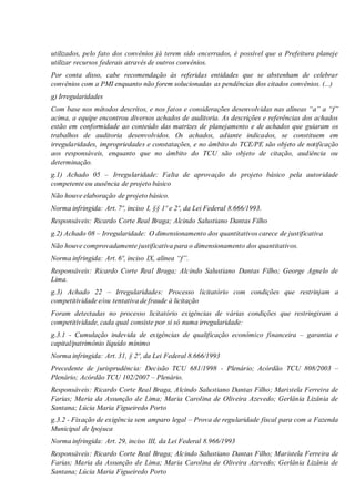 utilizados, pelo fato dos convênios já terem sido encerrados, é possível que a Prefeitura planeje
utilizar recursos federais através de outros convênios.
Por conta disso, cabe recomendação às referidas entidades que se abstenham de celebrar
convênios com a PMI enquanto não forem solucionadas as pendências dos citados convênios. (...)
g) Irregularidades
Com base nos métodos descritos, e nos fatos e considerações desenvolvidas nas alíneas “a” a “f”
acima, a equipe encontrou diversos achados de auditoria. As descrições e referências dos achados
estão em conformidade ao conteúdo das matrizes de planejamento e de achados que guiaram os
trabalhos de auditoria desenvolvidos. Os achados, adiante indicados, se constituem em
irregularidades, impropriedades e constatações, e no âmbito do TCE/PE são objeto de notificação
aos responsáveis, enquanto que no âmbito do TCU são objeto de citação, audiência ou
determinação.
g.1) Achado 05 – Irregularidade: Falta de aprovação do projeto básico pela autoridade
competente ou ausência de projeto básico
Não houve elaboração de projeto básico.
Norma infringida: Art. 7º, inciso I, §§ 1º e 2º, da Lei Federal 8.666/1993.
Responsáveis: Ricardo Corte Real Braga; Alcindo Salustiano Dantas Filho
g.2) Achado 08 – Irregularidade: O dimensionamento dos quantitativos carece de justificativa
Não houve comprovadamente justificativa para o dimensionamento dos quantitativos.
Norma infringida: Art. 6º, inciso IX, alínea “f”.
Responsáveis: Ricardo Corte Real Braga; Alcindo Salustiano Dantas Filho; George Agnelo de
Lima.
g.3) Achado 22 – Irregularidades: Processo licitatório com condições que restrinjam a
competitividade e/ou tentativa de fraude à licitação
Foram detectadas no processo licitatório exigências de várias condições que restringiram a
competitividade, cada qual consiste por si só numa irregularidade:
g.3.1 - Cumulação indevida de exigências de qualificação econômico financeira – garantia e
capital/patrimônio líquido mínimo
Norma infringida: Art. 31, § 2º, da Lei Federal 8.666/1993
Precedente de jurisprudência: Decisão TCU 681/1998 - Plenário; Acórdão TCU 808/2003 –
Plenário; Acórdão TCU 102/2007 – Plenário.
Responsáveis: Ricardo Corte Real Braga, Alcindo Salustiano Dantas Filho; Maristela Ferreira de
Farias; Maria da Assunção de Lima; Maria Carolina de Oliveira Azevedo; Gerlânia Lizânia de
Santana; Lúcia Maria Figueiredo Porto
g.3.2 - Fixação de exigência sem amparo legal – Prova de regularidade fiscal para com a Fazenda
Municipal de Ipojuca
Norma infringida: Art. 29, inciso III, da Lei Federal 8.966/1993
Responsáveis: Ricardo Corte Real Braga; Alcindo Salustiano Dantas Filho; Maristela Ferreira de
Farias; Maria da Assunção de Lima; Maria Carolina de Oliveira Azevedo; Gerlânia Lizânia de
Santana; Lúcia Maria Figueiredo Porto
 