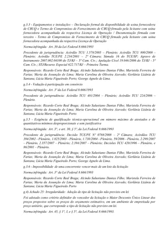 g.3.3 - Equipamentos e instalações – Declaração formal da disponibilidade de usina fornecedora
de CBUQ e Termo de Compromisso de Fornecimento de CBUQ firmado pela licitante com usina
fornecedora acompanhada da respectiva Licença de Operação / Documentação firmada com
terceiro - Termo de Compromisso de Fornecimento de CBUQ firmado pela licitante com usina
fornecedora acompanhada da respectiva Licença de Operação
Norma infringida: Art. 30 da Lei Federal 8.666/1993
Precedente de jurisprudência: Acórdão TCU 1.578/2005 – Plenário; Acórdão TCU 800/2008 –
Plenário; Acórdão TCE/PE 2.234/2001 – 2ª Câmara; Súmula 16 do TCE/SP; Agravo de
Instrumento 2007.002.04100 do TJ/RJ – 5ª Cam. Civ.; Apelação Cível 19.046/2006 do TJ/RJ - 5ª
Cam. Civ.; STJ/Recurso Especial 622.717/RJ – Primeira Turma.
Responsáveis: Ricardo Corte Real Braga; Alcindo Salustiano Dantas Filho; Maristela Ferreira de
Farias; Maria da Assunção de Lima; Maria Carolina de Oliveira Azevedo; Gerlânia Lizânia de
Santana; Lúcia Maria Figueiredo Porto; George Agnelo de Lima.
g.3.4 - Vedação à participação em consórcio
Norma infringida: Art. 3º da Lei Federal 8.666/1993
Precedente de jurisprudência: Acórdão TCU 481/2004 – Plenário; Acórdão TCU 224/2006 –
Plenário.
Responsáveis: Ricardo Corte Real Braga; Alcindo Salustiano Dantas Filho; Maristela Ferreira de
Farias; Maria da Assunção de Lima; Maria Carolina de Oliveira Azevedo; Gerlânia Lizânia de
Santana; Lúcia Maria Figueiredo Porto
g.3.5 - Exigência de qualificação técnica-operacional em número máximo de atestados e de
quantitativos mínimos desproporcionais e sem justificativa
Norma infringida: Art. 3°, e art. 30, § 5º, da Lei Federal 8.666/1993
Precedente de jurisprudência: Decisão TCE/PE Nº 0788/2008 – 2ª Câmara; Acórdãos TCU
394/2002 - Plenário, 1.025/2003 - Plenário, 1.730/2004 - Plenário, 59/2006 - Plenário, 2.299/2007
– Plenário, 2.357/2007 – Plenário; 2.394/2007 – Plenário; Decisões TCU 420/1996 – Plenário, e
86/2001 – Plenário.
Responsáveis: Ricardo Corte Real Braga; Alcindo Salustiano Dantas Filho; Maristela Ferreira de
Farias; Maria da Assunção de Lima; Maria Carolina de Oliveira Azevedo; Gerlânia Lizânia de
Santana; Lúcia Maria Figueiredo Porto; George Agnelo de Lima.
g.3.6 - Impossibilidade de uma concorrente vencer mais de um lote da licitação
Norma infringida: Art. 3° da Lei Federal 8.666/1993
Responsáveis: Ricardo Corte Real Braga; Alcindo Salustiano Dantas Filho; Maristela Ferreira de
Farias; Maria da Assunção de Lima; Maria Carolina de Oliveira Azevedo; Gerlânia Lizânia de
Santana; Lúcia Maria Figueiredo Porto
g.4) Achado 25: Irregularidade: Adoção de tipo de licitação não previsto em lei
Foi adotado como critério definidor do vencedor da licitação o Maior Desconto Único Linear dos
preços propostos sobre os preços do orçamento estimativo, em um ambiente de empreitada por
preço unitário, que corresponde a tipo de licitação não previsto em lei.
Norma infringida: Art. 45, § 1°, I, e § 5°, da Lei Federal 8.666/1993.
 