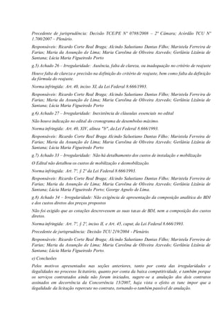 Precedente de jurisprudência: Decisão TCE/PE Nº 0788/2008 – 2ª Câmara; Acórdão TCU Nº
1.700/2007 – Plenário.
Responsáveis: Ricardo Corte Real Braga; Alcindo Salustiano Dantas Filho; Maristela Ferreira de
Farias; Maria da Assunção de Lima; Maria Carolina de Oliveira Azevedo; Gerlânia Lizânia de
Santana; Lúcia Maria Figueiredo Porto
g.5) Achado 26 – Irregularidade: Ausência, falta de clareza, ou inadequação no critério de reajuste
Houve falta de clareza e precisão na definição do critério de reajuste, bem como falta da definição
da fórmula do reajuste.
Norma infringida: Art. 40, inciso XI, da Lei Federal 8.666/1993.
Responsáveis: Ricardo Corte Real Braga; Alcindo Salustiano Dantas Filho; Maristela Ferreira de
Farias; Maria da Assunção de Lima; Maria Carolina de Oliveira Azevedo; Gerlânia Lizânia de
Santana; Lúcia Maria Figueiredo Porto
g.6) Achado 27 – Irregularidade: Inexistência de cláusulas essenciais no edital
Não houve indicação no edital do cronograma de desembolso máximo.
Norma infringida: Art. 40, XIV, alínea "b", da Lei Federal 8.666/1993.
Responsáveis: Ricardo Corte Real Braga Alcindo Salustiano Dantas Filho; Maristela Ferreira de
Farias; Maria da Assunção de Lima; Maria Carolina de Oliveira Azevedo; Gerlânia Lizânia de
Santana; Lúcia Maria Figueiredo Porto
g.7) Achado 33 – Irregularidade: Não há detalhamento dos custos de instalação e mobilização
O Edital não detalhou os custos de mobilização e desmobilização.
Norma infringida: Art. 7º, § 2º da Lei Federal 8.666/1993.
Responsáveis: Ricardo Corte Real Braga; Alcindo Salustiano Dantas Filho; Maristela Ferreira de
Farias; Maria da Assunção de Lima; Maria Carolina de Oliveira Azevedo; Gerlânia Lizânia de
Santana; Lúcia Maria Figueiredo Porto; George Agnelo de Lima.
g.8) Achado 34 – Irregularidade: Não exigência de apresentação da composição analítica do BDI
e dos custos diretos dos preços propostos
Não foi exigido que as cotações descrevessem as suas taxas de BDI, nem a composição dos custos
diretos.
Norma infringida: Art. 7º, § 2º, inciso II, e Art. 45, caput, da Lei Federal 8.666/1993.
Precedente de jurisprudência: Decisão TCU 219/2004 - Plenário.
Responsáveis: Ricardo Corte Real Braga; Alcindo Salustiano Dantas Filho; Maristela Ferreira de
Farias; Maria da Assunção de Lima; Maria Carolina de Oliveira Azevedo; Gerlânia Lizânia de
Santana; Lúcia Maria Figueiredo Porto.
e) Conclusões
Pelos motivos apresentados nas seções anteriores, tanto por conta das irregularidades e
ilegalidades no processo licitatório, quanto por conta da baixa competitividade, e também porque
os serviços contratados ainda não foram iniciados, sugere-se a anulação dos dois contratos
assinados em decorrência da Concorrência 13/2007, haja vista o efeito ex tunc impor que a
ilegalidade da licitação repercute no contrato, tornando-o também passível de anulação.
 