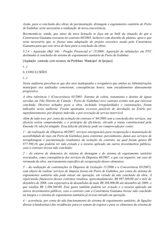 Assim, para a conclusão das obras de pavimentação, drenagem e esgotamento sanitário de Porto
de Galinhas seria necessária a realização de nova concorrência.
Recomenda-se, ainda, que antes da nova licitação se faça um as built da situação do que a
Construtora Gautama executou no contrato 60/2003, inclusive com desenho de plantas, após o que
seria necessário que se fizesse uma adaptação do projeto executivo usado pela Construtora
Gautama para que este sirva de base para a conclusão da obras.
5.2.4 - Aquisição (Ref. 04) - Pregão Presencial nº 15/2008: Aquisição de tubulações em PVC
destinadas à conclusão do sistema de esgotamento sanitário de Porto de Galinhas
[Aquisição custeada com recursos da Prefeitura Municipal de Ipojuca]
(...)
6. CONCLUSÕES
(...)
Nesta auditoria percebeu-se que dos atos inadequados e irregulares que ambas as Administrações
municipais ora auditadas cometeram, conseqüências houve, num encadeamento danosamente
progressivo.
A obra referência 1 (Concorrência 03/2001: Sistema de coleta, tratamento e destino de águas
servidas em Vila Distrito de Camela - Porto de Galinhas) teve contrato extinto sem que estivesse
concluída. Diversos achados para a obra, incluindo irregularidades e constatações, foram
indicados nesta auditoria. Foram apontados excessos passíveis de devolução ao Erário por
superfaturamento, por despesa indevida, e por execução de serviço inservível.
Além de tudo isso, por conta da extinção do contrato nº 60/2003 sem a conclusão dos serviços, sua
eficácia restou comprometida, e o princípio da eficiência, elevado a status constitucional pela
Emenda 19, não foi atingido. Essa falta de eficiência pode ser comprovada por conta:
1 – da realização da (Dispensa 40/2007: serviços emergenciais para recuperação e manutenção de
acessibilidade de ruas em Porto de Galinhas) para contornar, parcialmente, danos aos serviços de
terraplenagem e pavimentação resultantes da extinção do contrato, na qual foram gastos R$
877.590,10, que poderia ter sido evitado e o recurso aplicado em outros investimentos públicos,
caso o contrato tivesse sido concluído;
2 – do enterro de elementos do sistema de drenagem e do sistema de esgotamento sanitário
executados, como conseqüência dos serviços da Dispensa 40/2007, o que vai requerer, em caso de
retomada da obra, um tratamento específico de recuperação desses elementos;
3 – da realização de contratações (a Dispensa de Licitação 11/2006 e a Concorrência 03/2007),
com objeto de realizar serviços de limpeza fossas em Porto de Galinhas, por conta do sistema de
esgotamento sanitário não pode entrar em operação, em virtude da não conclusão da obra. A
repercussão financeira desses contratos totalizou, aproximadamente, R$ 997.569,00 até o mês de
dezembro de 2008, com expectativa de desembolso de mais R$ 388.800,00 até dezembro de 2009, o
que totaliza R$ 1.386.369,00. Esse gasto também poderia ser evitado e o recurso aplicado em
outros investimentos públicos, caso o contrato com a Construtora Gautama tivesse sido concluído
na íntegra e o sistema de esgotamento sanitário já tivesse entrado em operação.
4 – ocorrência, por conta do não funcionamento do sistema de esgotamento sanitário, de ligações
diretas (clandestinas) das residências para os ramais de esgotos e para os elementos do sistema de
 