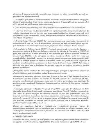 drenagem de águas pluviais já executados, que terminam por ficar contaminados gerando um
problema com impacto ambiental.
5 - ocorrência, por conta do não funcionamento do sistema de esgotamento sanitário, de ligações
diretas (clandestinas) de hotéis para o sistema de drenagem de águas pluviais que passam sob a
PE-9, gerando um problema com impacto ambiental
6 - falta de proteção e conservação de serviços já executados, ocasionando a sua deterioração.
7 – execução de serviços em desconformidade com o projeto executivo, inclusive com alteração da
solução preconizada, sem que tivessem sido apresentadas justificativas técnicas, o que pode vir a
comprometer o funcionamento do sistema de esgotamento sanitário, ou até mesmo a inviabilizar a
sua entrada em operação.
A obra referência 2 (Dispensa 40/2007: Serviços emergenciais para recuperação e manutenção de
acessibilidade de ruas em Porto de Galinhas) foi contratada por meio de uma dispensa indevida,
pois não havia os necessários pressupostos que justificação a não realização de uma licitação.
A obra referência 3 (Concorrência 13/2007: Conclusão das obras de pavimentação, drenagem e
esgotamento sanitário de Porto de Galinhas) ainda não foi iniciada. A Concorrência 13/2007 foi
feita para concluir os serviços previstos e não realizados por meio do contrato oriundo da
Concorrência 03/2001, e foi carregada de vícios insanáveis. Assim, tanto por conta das
irregularidades e ilegalidades no processo licitatório, quanto por conta da baixa competitividade
atingida, e também porque os serviços contratados ainda não foram iniciados, sugere-se a
anulação dos dois contratos assinados em decorrência da Concorrência 13/2007, haja vista o
efeito ex tunc impor que a ilegalidade da licitação repercute no contrato, tornando-o também
passível de anulação.
Dessa forma, para a conclusão das obras de pavimentação, drenagem e esgotamento sanitário de
Porto de Galinhas seria necessária a realização de nova concorrência.
Recomenda-se, entretanto, que antes dessa nova licitação se faça um as built da situação do que a
Construtora Gautama executou no contrato nº 60/2003, oriundo da Concorrência 03/2001,
inclusive com desenho de plantas, após o que seria necessário que se fizesse uma adaptação do
projeto executivo usado pela Construtora Gautama para que este sirva de base para a conclusão
da obras
A aquisição referência 4 (Pregão Presencial nº 15/2008: Aquisição de tubulações em PVC
destinadas à conclusão do sistema de esgotamento sanitário de Porto de Galinhas) recomenda-se
que, antes da efetiva aquisição dos materiais licitados, se faça um levantamento crível dos
materiais necessários à conclusão das obras inicialmente contratadas à Construtora Gautama,
através do contrato nº 60/2003, e que se considerem que a PMI já está de posse e com a guarda
dos materiais estornados no boletim final do citado contrato com a Construtora Gautama,
conforme relação do QUADRO 5.2.1.9. (...)
Quanto aos organismos federais e estaduais que eventualmente repassam recursos às
administrações municipais, cabe recomendação que se abstenham de celebrar convênios com a
PMI enquanto não forem solucionadas as pendências dos convênios com o MIN e com a FUNASA
que foram citados neste Laudo.
6.1 IRREGULARIDADES
Na análise das obras e/ou serviços de Engenharia que integram o presente laudo foram observados
os seguintes achados, relativos a irregularidades detectadas, indicados no QUADRO 6.1.1. (...)
 