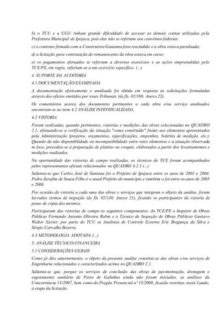 b) o TCU e a CGU tinham grande dificuldade de acessar as demais contas utilizadas pela
Prefeitura Municipal de Ipojuca, pois elas não se referiam aos convênios federais;
c) o contrato firmado com a Construtora Gautama fora rescindido e a obra estava paralisada;
d) a licitação para contratação do remanescente da obra estava em curso;
e) os pagamentos efetuados se referiam a diversos exercícios e as ações empreendidas pelo
TCE/PE, em regra, referiam-se a um exercício específico. (...)
4. SUPORTE DA AUDITORIA
4.1 DOCUMENTAÇÃO EXAMINADA
A documentação efetivamente e analisada foi obtida em resposta às solicitações formuladas
através dos ofícios emitidos por esses Tribunais (às fls. 02/169, Anexo 22).
Os comentários acerca dos documentos pertinentes a cada obra e/ou serviço analisados
encontram-se no item 4.2 ANÁLISE INDIVIDUALIZADA.
4.2 VISTORIA
Foram realizadas, quando pertinentes, vistorias e medições das obras selecionadas no QUADRO
2.1, efetuando-se a verificação da situação "como construído" frente aos elementos apresentados
pela Administração (projetos, orçamentos, especificações, empenhos, boletins de medição, etc.).
Quando da não disponibilidade ou incompatibilidade entre estes elementos e a situação observada
in loco, procedeu-se à preparação de plantas ou croquis, elaborados a partir dos levantamentos e
medições realizados.
Na oportunidade das vistorias de campo realizadas, os técnicos do TCE foram acompanhados
pelos representantes oficiais relacionados no QUADRO 4.2.1.(...)
Salienta-se que Carlos José de Santana foi o Prefeito de Ipojuca entre os anos de 2001 e 2004.
Pedro Serafim de Souza Filho é o atual Prefeito do município e também o foi entre os anos de 2005
e 2008.
Por ocasião da vistoria a cada uma das obras e serviços que integram o objeto da análise, foram
lavrados termos de inspeção (às fls. 02/130, Anexo 21), ficando os participantes da vistoria de
posse de cópia dos mesmos.
Participaram das vistorias de campo os seguintes componentes: do TCE/PE o Inspetor de Obras
Públicas Fernando Antonio Oliveira Rolim e o Técnico de Inspeção de Obras Públicas Gustavo
Walter Xavier; por parte do TCU os Analistas de Controle Externo Eric Bragança da Silva e
Sérgio Carvalho Bezerra.
4.3 METODOLOGIA ADOTADA (...)
5. ANÁLISE TÉCNICO-FINANCEIRA
5.1 CONSIDERAÇÕES GERAIS
Como já dito anteriormente, o objeto da presente análise constitui-se das obras e/ou serviços de
Engenharia relacionados e caracterizados acima no QUADRO 2.1.
Salienta-se que, porque os serviços de conclusão das obras de pavimentação, drenagem e
esgotamento sanitário de Porto de Galinhas ainda não foram iniciados, as análises da
Concorrência 13/2007, bem como do Pregão Presencial nº 15/2008, ficarão restritas, neste Laudo,
à etapa da licitação.
 