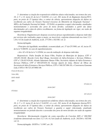 3 - determinar a citação dos responsáveis solidários abaixo relacionados, nos termos dos arts.
10, § 1º, e 12, inciso II, da Lei nº 8.443/92, c/c o art. 202, inciso II, do Regimento Interno/TCU,
para, no prazo de 15 (quinze) dias, a contar da ciência, apresentarem alegações de defesa ou
recolherem aos cofres do Tesouro Nacional (recursos do Ministério da Integração Nacional –
MIN) e da Fundação Nacional de Saúde – FUNASA, as quantias a seguir relacionadas, atualizadas
monetariamente e acrescidas dos juros de mora devidos, calculados a partir das datas
discriminadas até a data do efetivo recolhimento, na forma da legislação em vigor, em razão da
seguinte irregularidade:
Ocorrência: Pagamentos por despesas excessivas (preços superfaturados e despesas indevidas
por serviços não realizados, pagos a maior, ou inservíveis, conforme demonstrado nos itens 5.2.1
i.26 e 6.3 do Laudo de Auditoria, às fls. 277/284 e 102/108, vol. 2)
Norma infringida:
- Princípios da legalidade, moralidade, economicidade, art. 37 da CF/1988; art. 43, inciso IV,
da Lei nº 8.666/93, no caso do superfaturamento.
- Arts. 62 e 63 da Lei nº 4.320/64, no caso da realização de despesas indevidas.
Responsáveis: Pedro Serafim de Souza Filho, Prefeito do Município de Ipojuca, CPF nº
138.401.184-68; Ricardo Corte Real Braga, Secretário de Infra-Estrutura e Serviços Públicos,
CPF nº 126.835.824-04; Alcindo Salustiano Dantas Filho, Secretário Adjunto de Infra-Estrutura e
Serviços Públicos, CPF nº 085.629.034-34; George Agnelo de Lima, Diretor de Obras da
Secretaria de Infra-Estrutura e Serviços Públicos, CPF nº 848.567.004-30; e Construtora Gautama
Ltda, CNPJ nº 00.725.347/0001-00.
Fonte de Recursos
Valor (R$)
DATA BASE
MIN
978.082,10
30/04/2007
FUNASA
307.420,18
30/04/2007
4 - determinar a citação dos responsáveis solidários abaixo relacionados, nos termos dos arts.
10, § 1º, e 12, inciso II, da Lei nº 8.443/92, c/c o art. 202, inciso II, do Regimento Interno/TCU,
para, no prazo de 15 (quinze) dias, a contar da ciência, apresentarem alegações de defesa ou
recolherem aos cofres do Tesouro Nacional, a quantia a seguir relacionada, atualizada
monetariamente no período descrito e acrescidas dos juros de mora devidos em razão da seguinte
irregularidade:
Ocorrência: Movimentação irregular da conta específica do Convênio MIN nº 300/2002
(conforme demonstrado nos itens 5.2.1 i.6 e 6.3 do Laudo de Auditoria, às fls. 263/264 e 102/108,
vol. 2).
Norma infringida: IN/STN n.º 1/1997, art. 20.
 